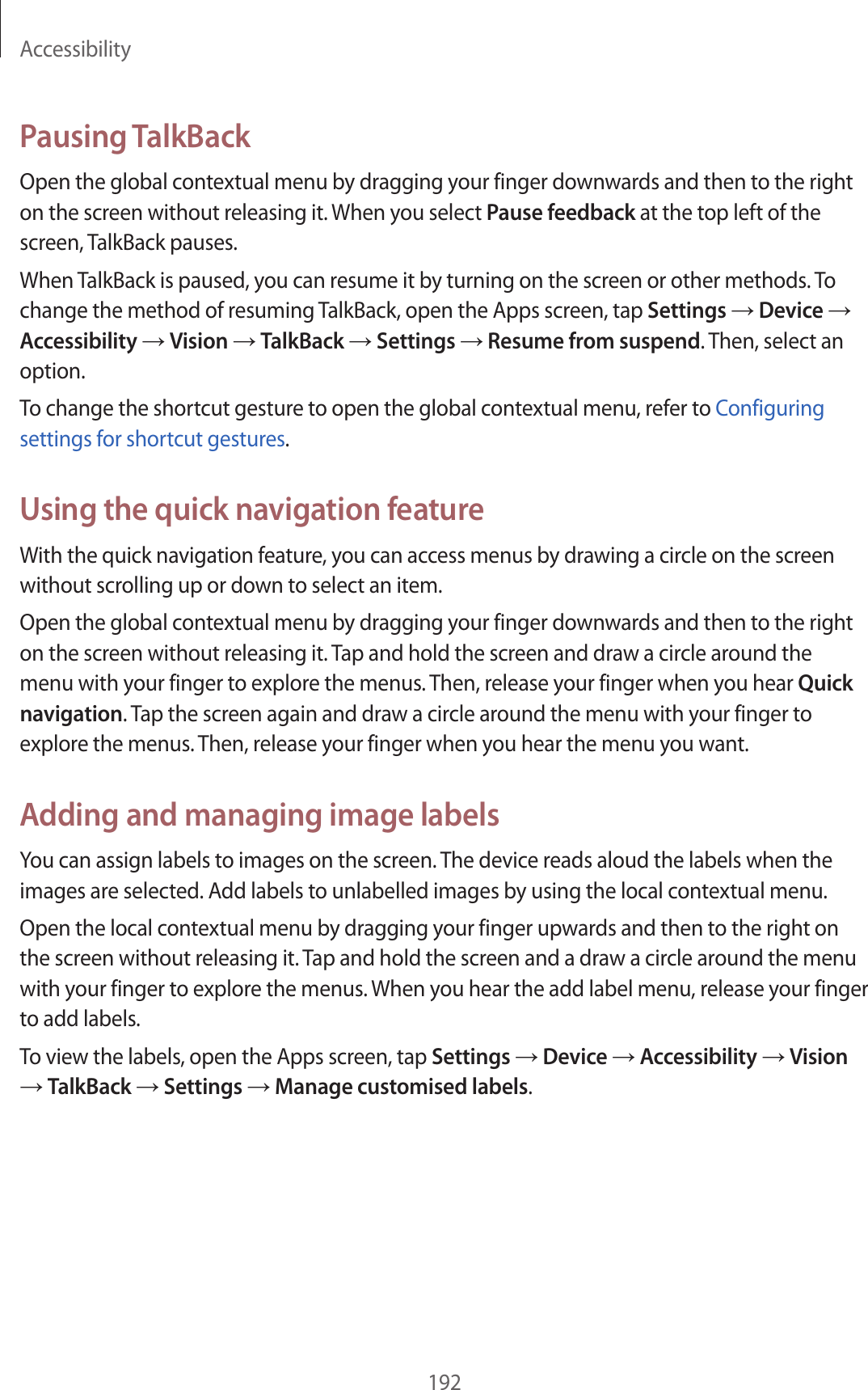 Accessibility192Pausing TalkBackOpen the global contextual menu by dragging your finger downwards and then to the right on the screen without releasing it. When you select Pause feedback at the top left of the screen, TalkBack pauses.When TalkBack is paused, you can resume it by turning on the screen or other methods. To change the method of resuming TalkBack, open the Apps screen, tap Settings → Device → Accessibility → Vision → TalkBack → Settings → Resume from suspend. Then, select an option.To change the shortcut gesture to open the global contextual menu, refer to Configuring settings for shortcut gestures.Using the quick navigation featureWith the quick navigation feature, you can access menus by drawing a circle on the screen without scrolling up or down to select an item.Open the global contextual menu by dragging your finger downwards and then to the right on the screen without releasing it. Tap and hold the screen and draw a circle around the menu with your finger to explore the menus. Then, release your finger when you hear Quick navigation. Tap the screen again and draw a circle around the menu with your finger to explore the menus. Then, release your finger when you hear the menu you want.Adding and managing image labelsYou can assign labels to images on the screen. The device reads aloud the labels when the images are selected. Add labels to unlabelled images by using the local contextual menu.Open the local contextual menu by dragging your finger upwards and then to the right on the screen without releasing it. Tap and hold the screen and a draw a circle around the menu with your finger to explore the menus. When you hear the add label menu, release your finger to add labels.To view the labels, open the Apps screen, tap Settings → Device → Accessibility → Vision → TalkBack → Settings → Manage customised labels.