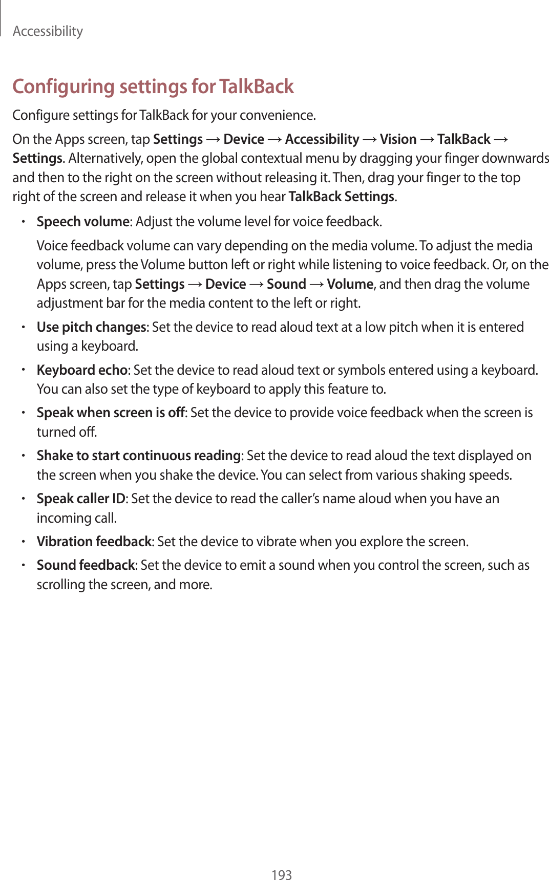 Accessibility193Configuring settings for TalkBackConfigure settings for TalkBack for your convenience.On the Apps screen, tap Settings → Device → Accessibility → Vision → TalkBack → Settings. Alternatively, open the global contextual menu by dragging your finger downwards and then to the right on the screen without releasing it. Then, drag your finger to the top right of the screen and release it when you hear TalkBack Settings.•Speech volume: Adjust the volume level for voice feedback.Voice feedback volume can vary depending on the media volume. To adjust the media volume, press the Volume button left or right while listening to voice feedback. Or, on the Apps screen, tap Settings → Device → Sound → Volume, and then drag the volume adjustment bar for the media content to the left or right.•Use pitch changes: Set the device to read aloud text at a low pitch when it is entered using a keyboard.•Keyboard echo: Set the device to read aloud text or symbols entered using a keyboard. You can also set the type of keyboard to apply this feature to.•Speak when screen is off: Set the device to provide voice feedback when the screen is turned off.•Shake to start continuous reading: Set the device to read aloud the text displayed on the screen when you shake the device. You can select from various shaking speeds.•Speak caller ID: Set the device to read the caller’s name aloud when you have an incoming call.•Vibration feedback: Set the device to vibrate when you explore the screen.•Sound feedback: Set the device to emit a sound when you control the screen, such as scrolling the screen, and more.