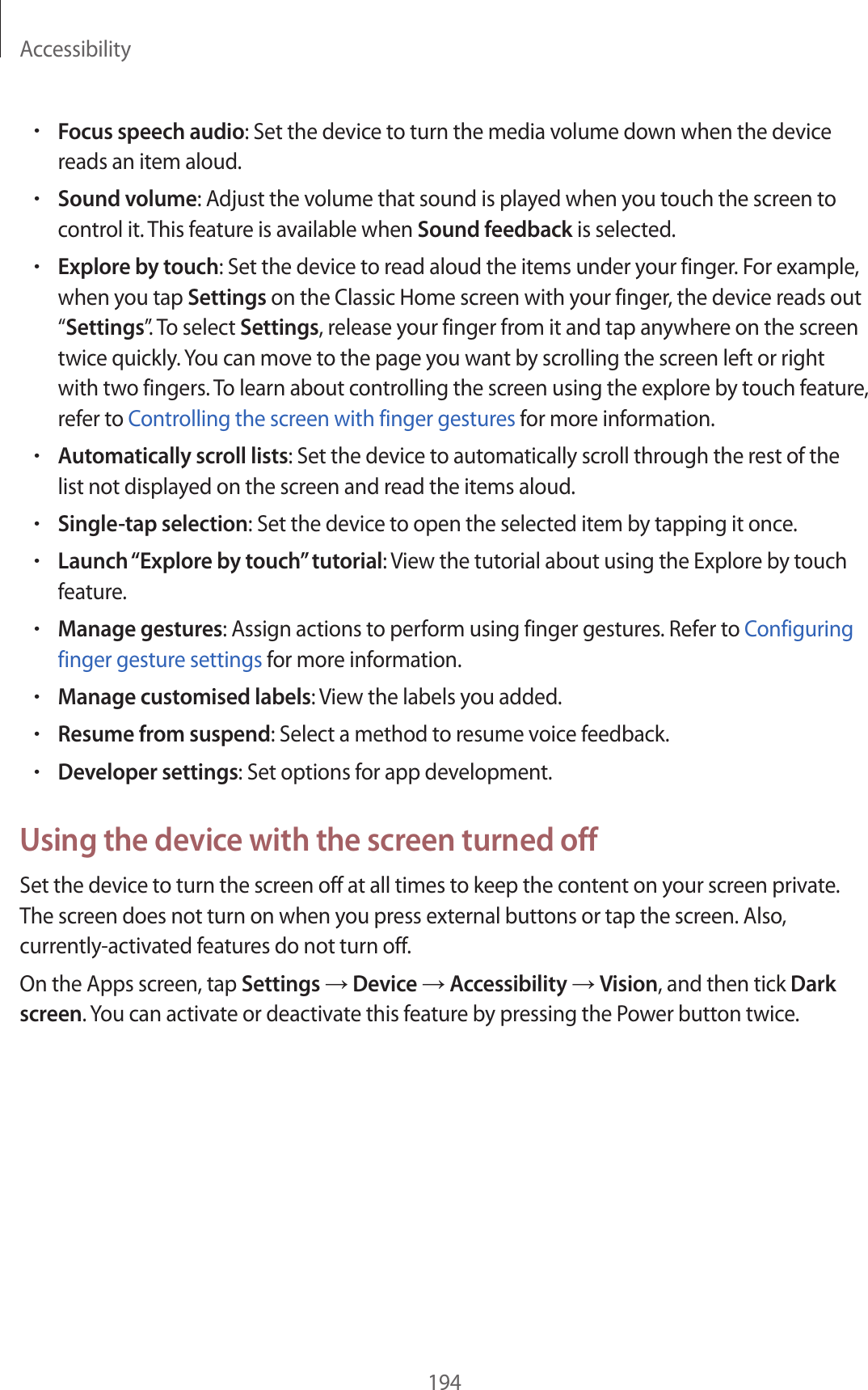 Accessibility194•Focus speech audio: Set the device to turn the media volume down when the device reads an item aloud.•Sound volume: Adjust the volume that sound is played when you touch the screen to control it. This feature is available when Sound feedback is selected.•Explore by touch: Set the device to read aloud the items under your finger. For example, when you tap Settings on the Classic Home screen with your finger, the device reads out “Settings”. To select Settings, release your finger from it and tap anywhere on the screen twice quickly. You can move to the page you want by scrolling the screen left or right with two fingers. To learn about controlling the screen using the explore by touch feature, refer to Controlling the screen with finger gestures for more information.•Automatically scroll lists: Set the device to automatically scroll through the rest of the list not displayed on the screen and read the items aloud.•Single-tap selection: Set the device to open the selected item by tapping it once.•Launch “Explore by touch” tutorial: View the tutorial about using the Explore by touch feature.•Manage gestures: Assign actions to perform using finger gestures. Refer to Configuring finger gesture settings for more information.•Manage customised labels: View the labels you added.•Resume from suspend: Select a method to resume voice feedback.•Developer settings: Set options for app development.Using the device with the screen turned offSet the device to turn the screen off at all times to keep the content on your screen private. The screen does not turn on when you press external buttons or tap the screen. Also, currently-activated features do not turn off.On the Apps screen, tap Settings → Device → Accessibility → Vision, and then tick Dark screen. You can activate or deactivate this feature by pressing the Power button twice.