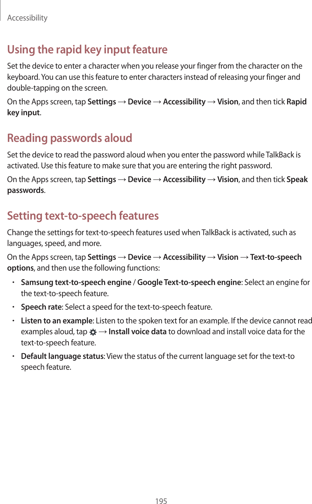 Accessibility195Using the rapid key input featureSet the device to enter a character when you release your finger from the character on the keyboard. You can use this feature to enter characters instead of releasing your finger and double-tapping on the screen.On the Apps screen, tap Settings → Device → Accessibility → Vision, and then tick Rapid key input.Reading passwords aloudSet the device to read the password aloud when you enter the password while TalkBack is activated. Use this feature to make sure that you are entering the right password.On the Apps screen, tap Settings → Device → Accessibility → Vision, and then tick Speak passwords.Setting text-to-speech featuresChange the settings for text-to-speech features used when TalkBack is activated, such as languages, speed, and more.On the Apps screen, tap Settings → Device → Accessibility → Vision → Text-to-speech options, and then use the following functions:•Samsung text-to-speech engine / Google Text-to-speech engine: Select an engine for the text-to-speech feature.•Speech rate: Select a speed for the text-to-speech feature.•Listen to an example: Listen to the spoken text for an example. If the device cannot read examples aloud, tap → Install voice data to download and install voice data for the text-to-speech feature.•Default language status: View the status of the current language set for the text-to speech feature.