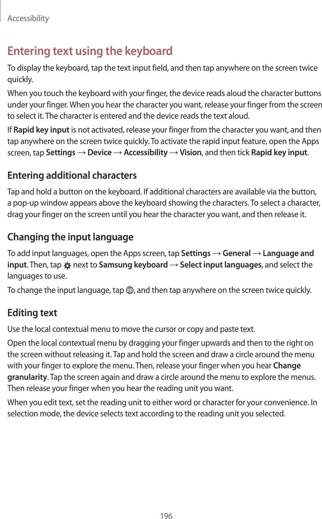 Accessibility196Entering text using the keyboardTo display the keyboard, tap the text input field, and then tap anywhere on the screen twice quickly.When you touch the keyboard with your finger, the device reads aloud the character buttons under your finger. When you hear the character you want, release your finger from the screen to select it. The character is entered and the device reads the text aloud.If Rapid key input is not activated, release your finger from the character you want, and then tap anywhere on the screen twice quickly. To activate the rapid input feature, open the Apps screen, tap Settings → Device → Accessibility → Vision, and then tick Rapid key input.Entering additional charactersTap and hold a button on the keyboard. If additional characters are available via the button, a pop-up window appears above the keyboard showing the characters. To select a character, drag your finger on the screen until you hear the character you want, and then release it.Changing the input languageTo add input languages, open the Apps screen, tap Settings → General → Language and input. Then, tap next to Samsung keyboard → Select input languages, and select the languages to use.To change the input language, tap , and then tap anywhere on the screen twice quickly.Editing textUse the local contextual menu to move the cursor or copy and paste text.Open the local contextual menu by dragging your finger upwards and then to the right on the screen without releasing it. Tap and hold the screen and draw a circle around the menu with your finger to explore the menu. Then, release your finger when you hear Change granularity. Tap the screen again and draw a circle around the menu to explore the menus. Then release your finger when you hear the reading unit you want.When you edit text, set the reading unit to either word or character for your convenience. In selection mode, the device selects text according to the reading unit you selected.