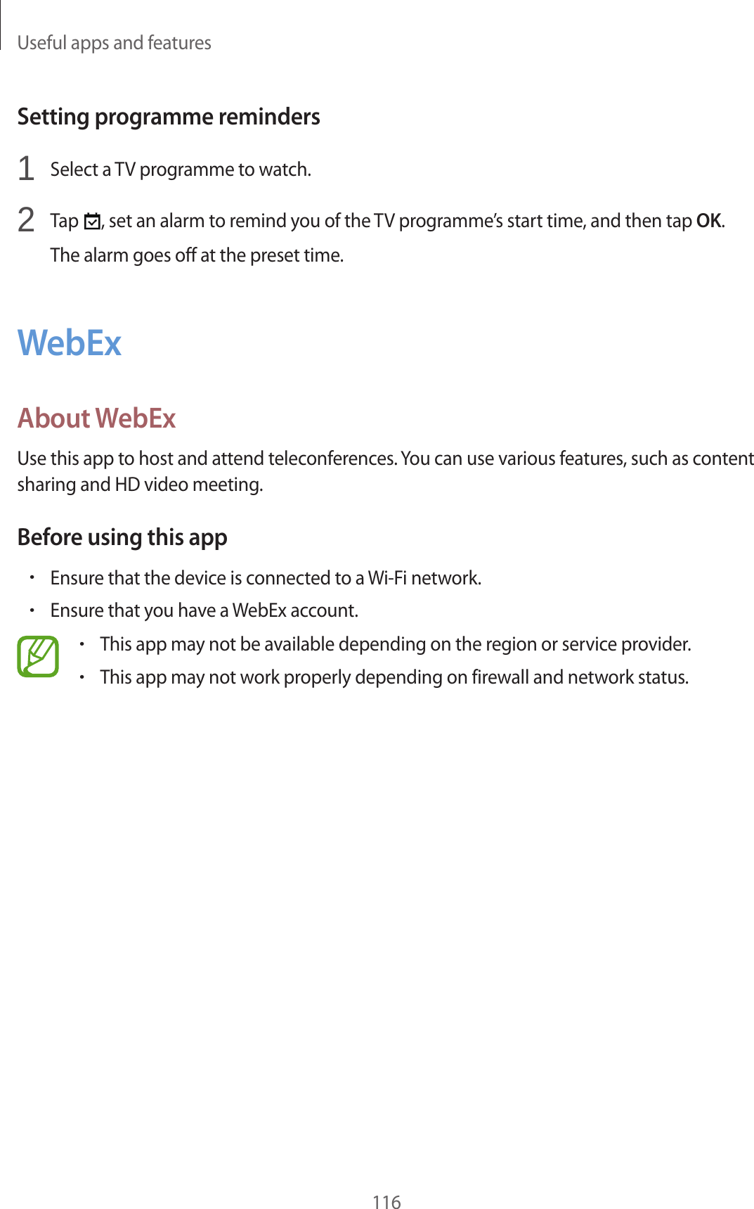 Useful apps and features116Setting programme reminders1 Select a TV programme to watch.2 Tap , set an alarm to remind you of the TV programme’s start time, and then tap OK.The alarm goes off at the preset time.WebExAbout WebExUse this app to host and attend teleconferences. You can use various features, such as content sharing and HD video meeting.Before using this app•Ensure that the device is connected to a Wi-Fi network.•Ensure that you have a WebEx account.•This app may not be available depending on the region or service provider.•This app may not work properly depending on firewall and network status.