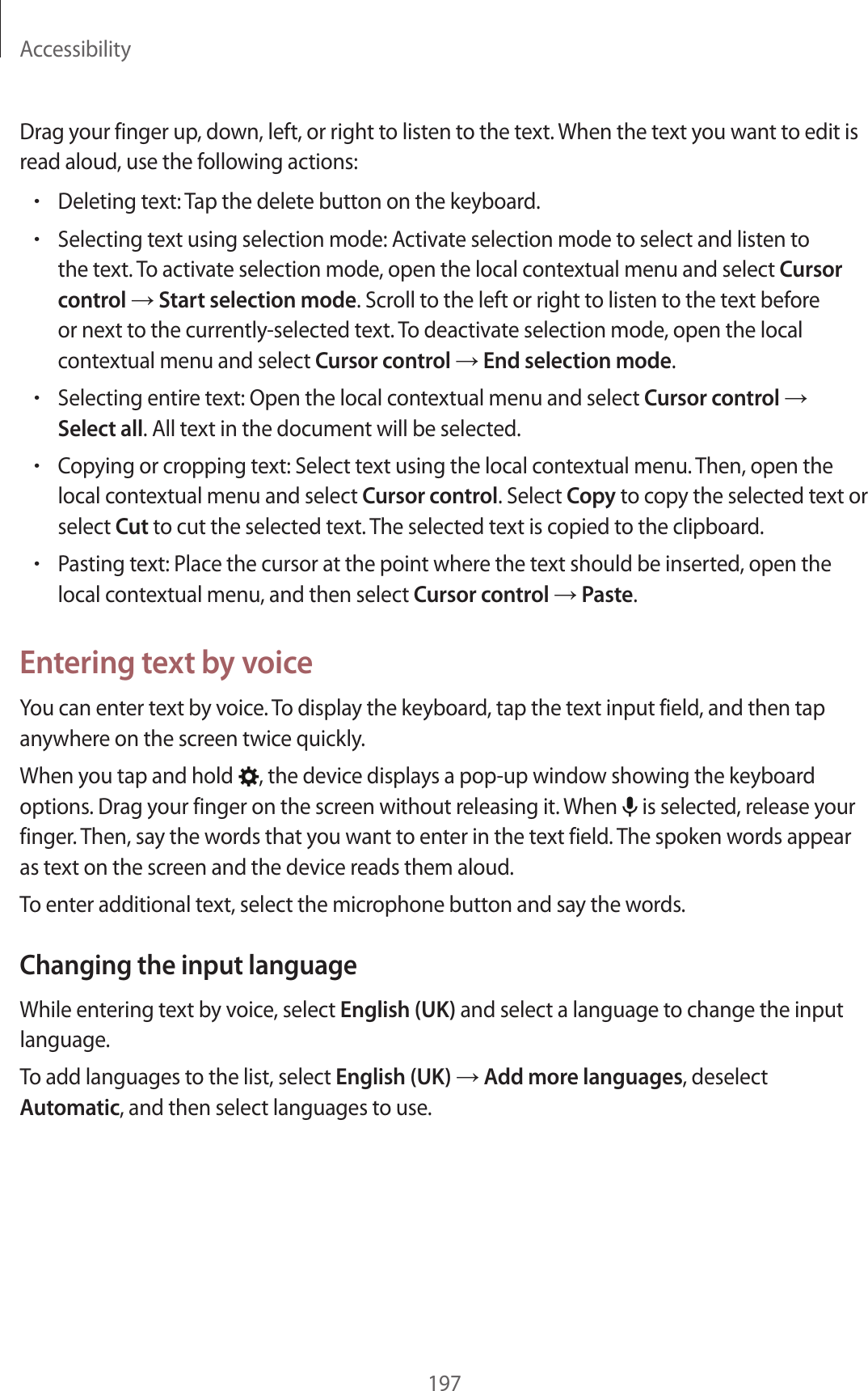 Accessibility197Drag your finger up, down, left, or right to listen to the text. When the text you want to edit is read aloud, use the following actions:•Deleting text: Tap the delete button on the keyboard.•Selecting text using selection mode: Activate selection mode to select and listen to the text. To activate selection mode, open the local contextual menu and select Cursor control → Start selection mode. Scroll to the left or right to listen to the text before or next to the currently-selected text. To deactivate selection mode, open the local contextual menu and select Cursor control → End selection mode.•Selecting entire text: Open the local contextual menu and select Cursor control → Select all. All text in the document will be selected.•Copying or cropping text: Select text using the local contextual menu. Then, open the local contextual menu and select Cursor control. Select Copy to copy the selected text or select Cut to cut the selected text. The selected text is copied to the clipboard.•Pasting text: Place the cursor at the point where the text should be inserted, open the local contextual menu, and then select Cursor control → Paste.Entering text by voiceYou can enter text by voice. To display the keyboard, tap the text input field, and then tap anywhere on the screen twice quickly.When you tap and hold , the device displays a pop-up window showing the keyboard options. Drag your finger on the screen without releasing it. When is selected, release your finger. Then, say the words that you want to enter in the text field. The spoken words appear as text on the screen and the device reads them aloud.To enter additional text, select the microphone button and say the words.Changing the input languageWhile entering text by voice, select English (UK) and select a language to change the input language.To add languages to the list, select English (UK) → Add more languages, deselect Automatic, and then select languages to use.