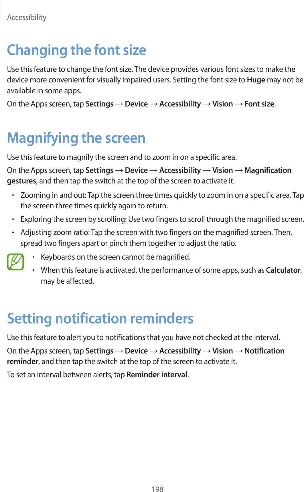 Accessibility198Changing the font sizeUse this feature to change the font size. The device provides various font sizes to make the device more convenient for visually impaired users. Setting the font size to Huge may not be available in some apps.On the Apps screen, tap Settings → Device → Accessibility → Vision → Font size.Magnifying the screenUse this feature to magnify the screen and to zoom in on a specific area.On the Apps screen, tap Settings → Device → Accessibility → Vision → Magnification gestures, and then tap the switch at the top of the screen to activate it.•Zooming in and out: Tap the screen three times quickly to zoom in on a specific area. Tap the screen three times quickly again to return.•Exploring the screen by scrolling: Use two fingers to scroll through the magnified screen.•Adjusting zoom ratio: Tap the screen with two fingers on the magnified screen. Then, spread two fingers apart or pinch them together to adjust the ratio.•Keyboards on the screen cannot be magnified.•When this feature is activated, the performance of some apps, such as Calculator, may be affected.Setting notification remindersUse this feature to alert you to notifications that you have not checked at the interval.On the Apps screen, tap Settings → Device → Accessibility → Vision → Notification reminder, and then tap the switch at the top of the screen to activate it.To set an interval between alerts, tap Reminder interval.