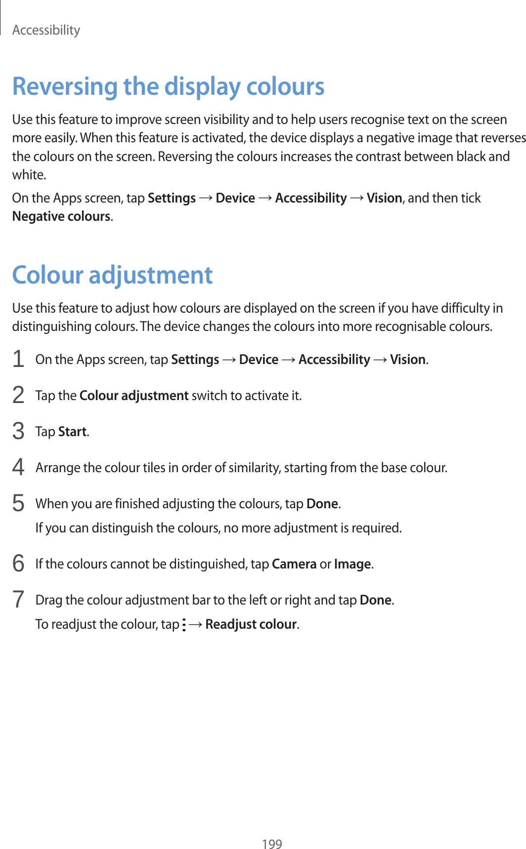 Accessibility199Reversing the display coloursUse this feature to improve screen visibility and to help users recognise text on the screen more easily. When this feature is activated, the device displays a negative image that reverses the colours on the screen. Reversing the colours increases the contrast between black and white.On the Apps screen, tap Settings → Device → Accessibility → Vision, and then tick Negative colours.Colour adjustmentUse this feature to adjust how colours are displayed on the screen if you have difficulty in distinguishing colours. The device changes the colours into more recognisable colours.1 On the Apps screen, tap Settings → Device → Accessibility → Vision.2 Tap the Colour adjustment switch to activate it.3 Tap Start.4 Arrange the colour tiles in order of similarity, starting from the base colour.5 When you are finished adjusting the colours, tap Done.If you can distinguish the colours, no more adjustment is required.6 If the colours cannot be distinguished, tap Camera or Image.7 Drag the colour adjustment bar to the left or right and tap Done.To readjust the colour, tap → Readjust colour.