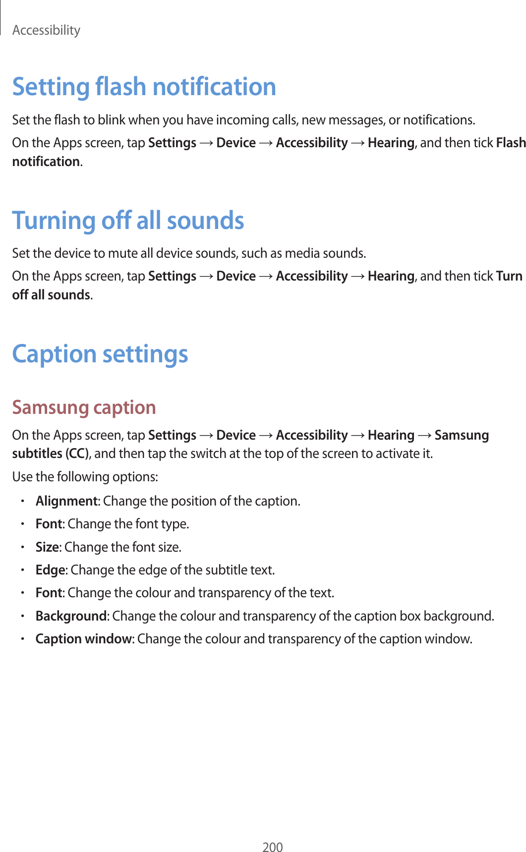 Accessibility200Setting flash notificationSet the flash to blink when you have incoming calls, new messages, or notifications.On the Apps screen, tap Settings → Device → Accessibility → Hearing, and then tick Flash notification.Turning off all soundsSet the device to mute all device sounds, such as media sounds.On the Apps screen, tap Settings → Device → Accessibility → Hearing, and then tick Turn off all sounds.Caption settingsSamsung captionOn the Apps screen, tap Settings → Device → Accessibility → Hearing → Samsung subtitles (CC), and then tap the switch at the top of the screen to activate it.Use the following options:•Alignment: Change the position of the caption.•Font: Change the font type.•Size: Change the font size.•Edge: Change the edge of the subtitle text.•Font: Change the colour and transparency of the text.•Background: Change the colour and transparency of the caption box background.•Caption window: Change the colour and transparency of the caption window.