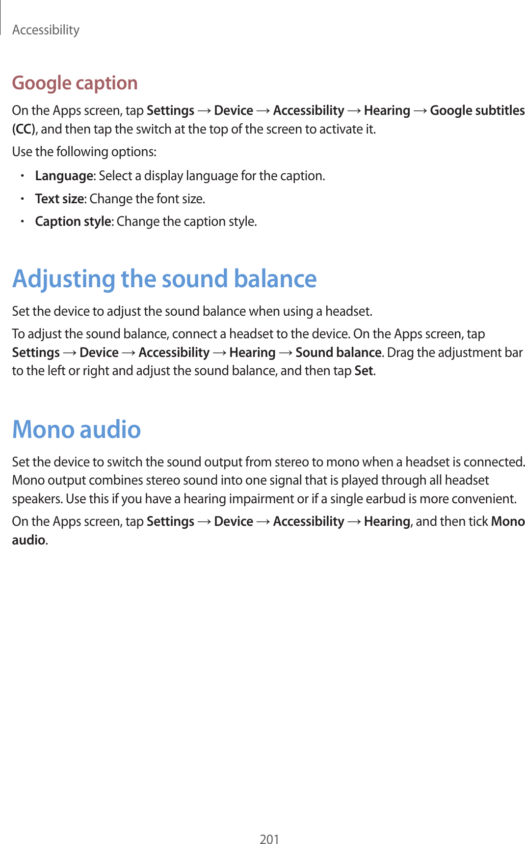 Accessibility201Google captionOn the Apps screen, tap Settings → Device → Accessibility → Hearing → Google subtitles (CC), and then tap the switch at the top of the screen to activate it.Use the following options:•Language: Select a display language for the caption.•Text size: Change the font size.•Caption style: Change the caption style.Adjusting the sound balanceSet the device to adjust the sound balance when using a headset.To adjust the sound balance, connect a headset to the device. On the Apps screen, tap Settings → Device → Accessibility → Hearing → Sound balance. Drag the adjustment bar to the left or right and adjust the sound balance, and then tap Set.Mono audioSet the device to switch the sound output from stereo to mono when a headset is connected. Mono output combines stereo sound into one signal that is played through all headset speakers. Use this if you have a hearing impairment or if a single earbud is more convenient.On the Apps screen, tap Settings → Device → Accessibility → Hearing, and then tick Mono audio.