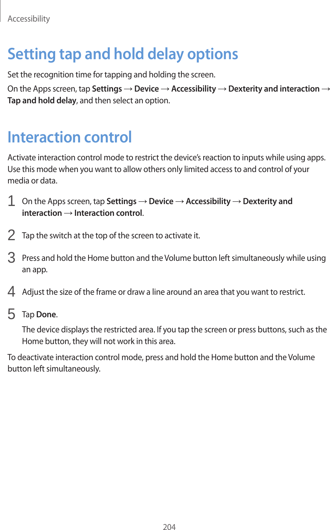 Accessibility204Setting tap and hold delay optionsSet the recognition time for tapping and holding the screen.On the Apps screen, tap Settings → Device → Accessibility → Dexterity and interaction → Tap and hold delay, and then select an option.Interaction controlActivate interaction control mode to restrict the device’s reaction to inputs while using apps. Use this mode when you want to allow others only limited access to and control of your media or data.1 On the Apps screen, tap Settings → Device → Accessibility → Dexterity and interaction → Interaction control.2 Tap the switch at the top of the screen to activate it.3 Press and hold the Home button and the Volume button left simultaneously while using an app.4 Adjust the size of the frame or draw a line around an area that you want to restrict.5 Tap Done.The device displays the restricted area. If you tap the screen or press buttons, such as the Home button, they will not work in this area.To deactivate interaction control mode, press and hold the Home button and the Volume button left simultaneously.