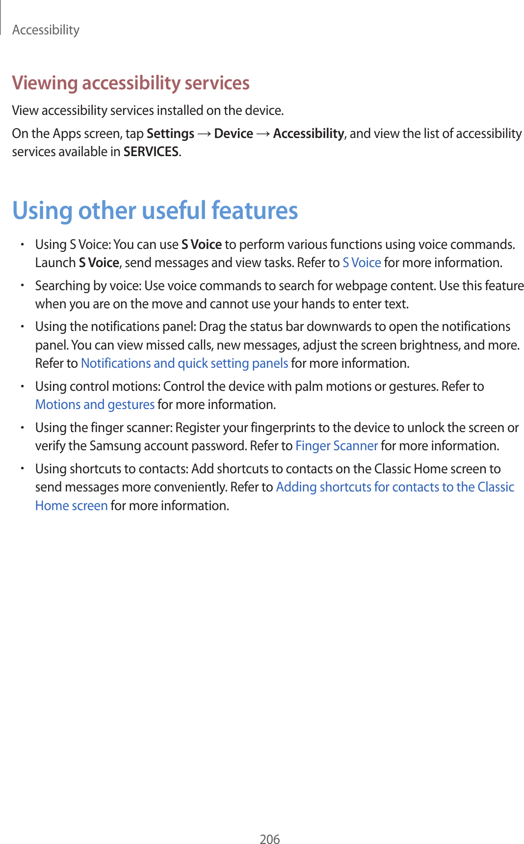 Accessibility206Viewing accessibility servicesView accessibility services installed on the device.On the Apps screen, tap Settings → Device → Accessibility, and view the list of accessibility services available in SERVICES.Using other useful features•Using S Voice: You can use S Voice to perform various functions using voice commands. Launch S Voice, send messages and view tasks. Refer to S Voice for more information.•Searching by voice: Use voice commands to search for webpage content. Use this feature when you are on the move and cannot use your hands to enter text.•Using the notifications panel: Drag the status bar downwards to open the notifications panel. You can view missed calls, new messages, adjust the screen brightness, and more. Refer to Notifications and quick setting panels for more information.•Using control motions: Control the device with palm motions or gestures. Refer to Motions and gestures for more information.•Using the finger scanner: Register your fingerprints to the device to unlock the screen or verify the Samsung account password. Refer to Finger Scanner for more information.•Using shortcuts to contacts: Add shortcuts to contacts on the Classic Home screen to send messages more conveniently. Refer to Adding shortcuts for contacts to the Classic Home screen for more information.