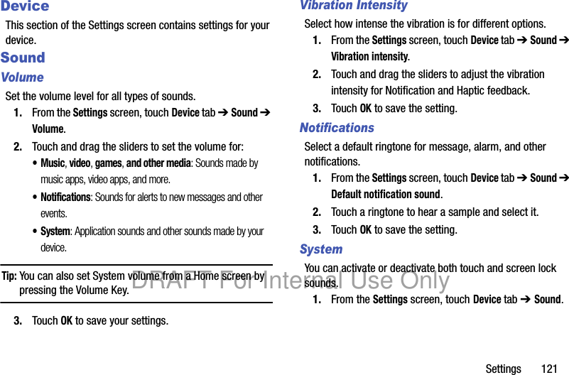 Settings       121DeviceThis section of the Settings screen contains settings for your device.SoundVolumeSet the volume level for all types of sounds.1. From the Settings screen, touch Device tab ➔ Sound ➔ Volume.2. Touch and drag the sliders to set the volume for:•Music, video, games, and other media: Sounds made by music apps, video apps, and more.• Notifications: Sounds for alerts to new messages and other events.• System: Application sounds and other sounds made by your device.Tip: You can also set System volume from a Home screen by pressing the Volume Key.3. Touch OK to save your settings.Vibration IntensitySelect how intense the vibration is for different options. 1. From the Settings screen, touch Device tab ➔ Sound ➔ Vibration intensity.2. Touch and drag the sliders to adjust the vibration intensity for Notification and Haptic feedback.3. Touch OK to save the setting.NotificationsSelect a default ringtone for message, alarm, and other notifications.1. From the Settings screen, touch Device tab ➔ Sound ➔ Default notification sound.2. Touch a ringtone to hear a sample and select it.3. Touch OK to save the setting.SystemYou can activate or deactivate both touch and screen lock sounds.1. From the Settings screen, touch Device tab ➔ Sound.DRAFT For Internal Use Only