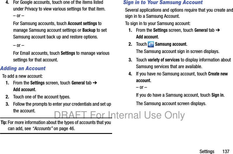 Settings       1374. For Google accounts, touch one of the items listed under Privacy to view various settings for that item.– or –For Samsung accounts, touch Account settings to manage Samsung account settings or Backup to set Samsung account back up and restore options.– or –For Email accounts, touch Settings to manage various settings for that account.Adding an AccountTo add a new account:1. From the Settings screen, touch General tab ➔ Add account.2. Touch one of the account types.3. Follow the prompts to enter your credentials and set up the account.Tip: For more information about the types of accounts that you can add, see “Accounts” on page 46.Sign in to Your Samsung AccountSeveral applications and options require that you create and sign in to a Samsung Account.To sign in to your Samsung account:1. From the Settings screen, touch General tab ➔ Add account.2. Touch  Samsung account.The Samsung account sign in screen displays.3. Touch variety of services to display information about Samsung services that are available.4. If you have no Samsung account, touch Create new account.– or –If you do have a Samsung account, touch Sign in.The Samsung account screen displays.DRAFT For Internal Use Only