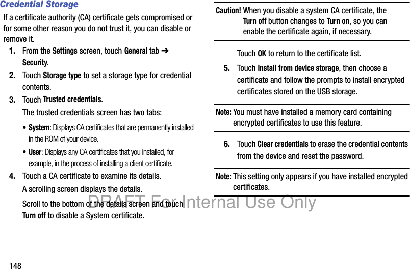 148Credential StorageIf a certificate authority (CA) certificate gets compromised or for some other reason you do not trust it, you can disable or remove it.1. From the Settings screen, touch General tab ➔ Security.2. Touch Storage type to set a storage type for credential contents.3. Touch Trusted credentials.The trusted credentials screen has two tabs:• System: Displays CA certificates that are permanently installed in the ROM of your device.•User: Displays any CA certificates that you installed, for example, in the process of installing a client certificate.4. Touch a CA certificate to examine its details.A scrolling screen displays the details.Scroll to the bottom of the details screen and touch Turn off to disable a System certificate.Caution! When you disable a system CA certificate, the Turn off button changes to Turn on, so you can enable the certificate again, if necessary.Touch OK to return to the certificate list.5. Touch Install from device storage, then choose a certificate and follow the prompts to install encrypted certificates stored on the USB storage.Note: You must have installed a memory card containing encrypted certificates to use this feature.6. Touch Clear credentials to erase the credential contents from the device and reset the password.Note: This setting only appears if you have installed encrypted certificates.DRAFT For Internal Use Only