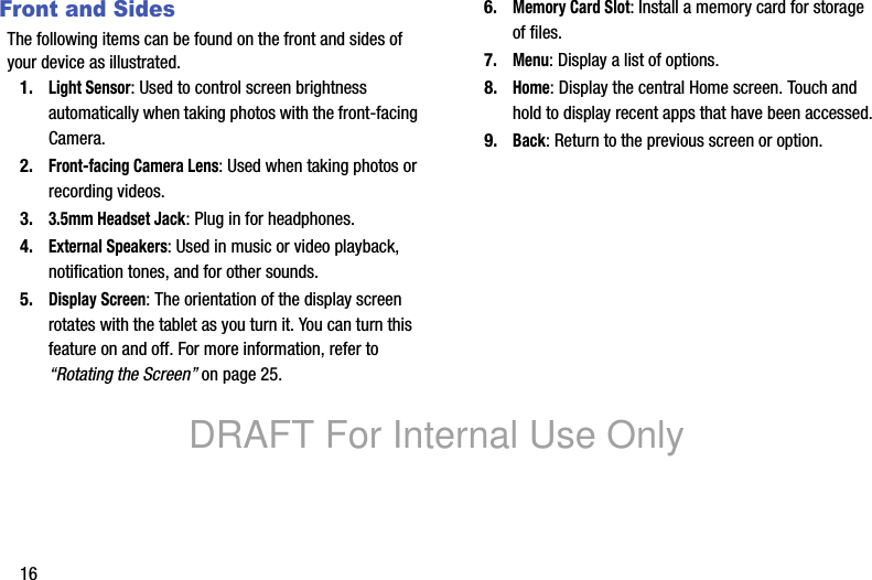 16Front and SidesThe following items can be found on the front and sides of your device as illustrated.1.Light Sensor: Used to control screen brightness automatically when taking photos with the front-facing Camera.2.Front-facing Camera Lens: Used when taking photos or recording videos.3.3.5mm Headset Jack: Plug in for headphones.4.External Speakers: Used in music or video playback, notification tones, and for other sounds.5.Display Screen: The orientation of the display screen rotates with the tablet as you turn it. You can turn this feature on and off. For more information, refer to “Rotating the Screen” on page 25.6.Memory Card Slot: Install a memory card for storage of files.7.Menu: Display a list of options.8.Home: Display the central Home screen. Touch and hold to display recent apps that have been accessed.9.Back: Return to the previous screen or option.DRAFT For Internal Use Only