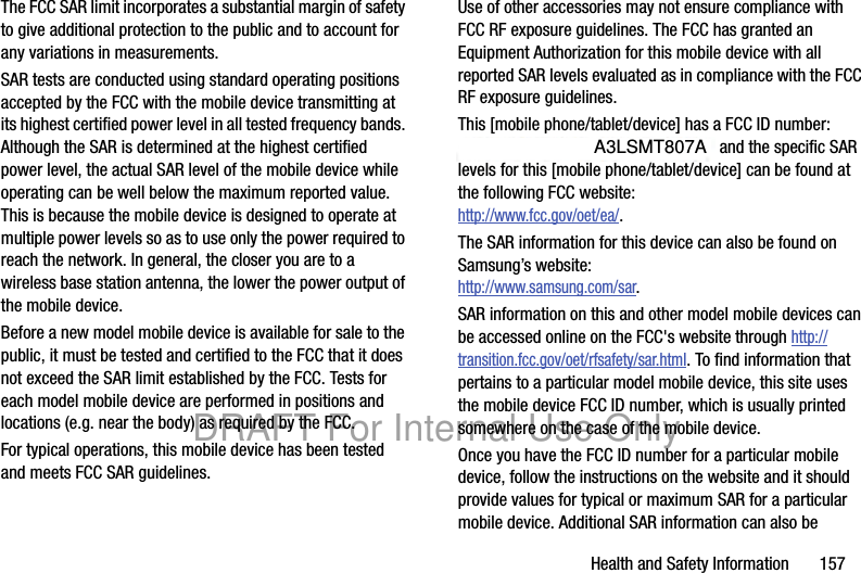 Health and Safety Information       157The FCC SAR limit incorporates a substantial margin of safety to give additional protection to the public and to account for any variations in measurements.SAR tests are conducted using standard operating positions accepted by the FCC with the mobile device transmitting at its highest certified power level in all tested frequency bands. Although the SAR is determined at the highest certified power level, the actual SAR level of the mobile device while operating can be well below the maximum reported value. This is because the mobile device is designed to operate at multiple power levels so as to use only the power required to reach the network. In general, the closer you are to a wireless base station antenna, the lower the power output of the mobile device.Before a new model mobile device is available for sale to the public, it must be tested and certified to the FCC that it does not exceed the SAR limit established by the FCC. Tests for each model mobile device are performed in positions and locations (e.g. near the body) as required by the FCC.For typical operations, this mobile device has been tested and meets FCC SAR guidelines.Use of other accessories may not ensure compliance with FCC RF exposure guidelines. The FCC has granted an Equipment Authorization for this mobile device with all reported SAR levels evaluated as in compliance with the FCC RF exposure guidelines. This [mobile phone/tablet/device] has a FCC ID number: A3LXXXXXX [Model Number: XXX-XXX] and the specific SAR levels for this [mobile phone/tablet/device] can be found at the following FCC website:http://www.fcc.gov/oet/ea/.The SAR information for this device can also be found on Samsung’s website: http://www.samsung.com/sar.SAR information on this and other model mobile devices can be accessed online on the FCC&apos;s website through http://transition.fcc.gov/oet/rfsafety/sar.html. To find information that pertains to a particular model mobile device, this site uses the mobile device FCC ID number, which is usually printed somewhere on the case of the mobile device. Once you have the FCC ID number for a particular mobile device, follow the instructions on the website and it should provide values for typical or maximum SAR for a particular mobile device. Additional SAR information can also be DRAFT For Internal Use OnlyA3LSMT807A