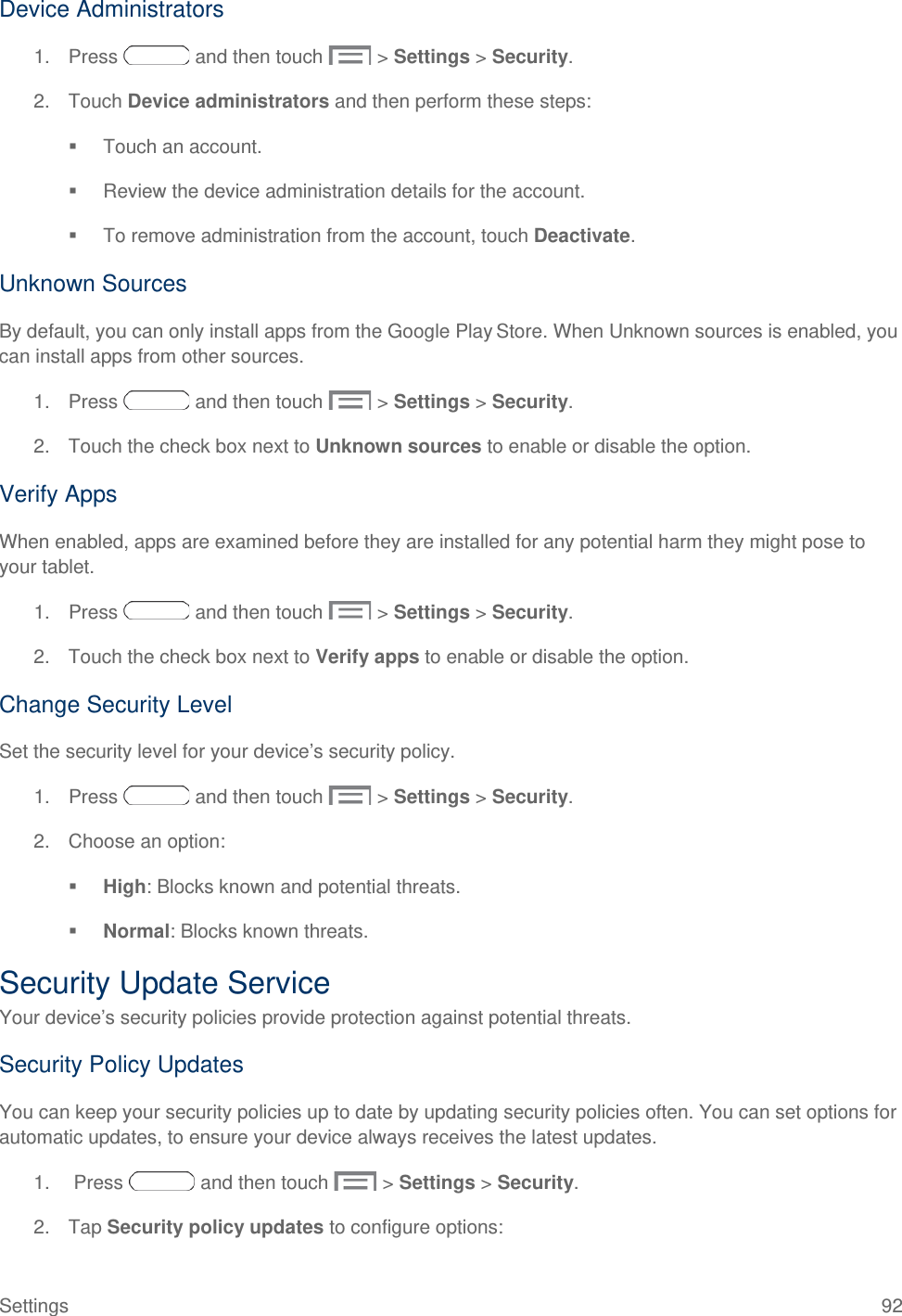  Device Administrators 1. Press   and then touch   &gt; Settings &gt; Security. 2. Touch Device administrators and then perform these steps:  Touch an account.  Review the device administration details for the account.  To remove administration from the account, touch Deactivate. Unknown Sources By default, you can only install apps from the Google Play Store. When Unknown sources is enabled, you can install apps from other sources. 1. Press   and then touch   &gt; Settings &gt; Security. 2. Touch the check box next to Unknown sources to enable or disable the option. Verify Apps When enabled, apps are examined before they are installed for any potential harm they might pose to your tablet.  1. Press   and then touch   &gt; Settings &gt; Security. 2. Touch the check box next to Verify apps to enable or disable the option. Change Security Level Set the security level for your device’s security policy. 1. Press   and then touch   &gt; Settings &gt; Security. 2. Choose an option:   High: Blocks known and potential threats.  Normal: Blocks known threats. Security Update Service Your device’s security policies provide protection against potential threats.  Security Policy Updates You can keep your security policies up to date by updating security policies often. You can set options for automatic updates, to ensure your device always receives the latest updates. 1.   Press   and then touch   &gt; Settings &gt; Security. 2. Tap Security policy updates to configure options: Settings 92 