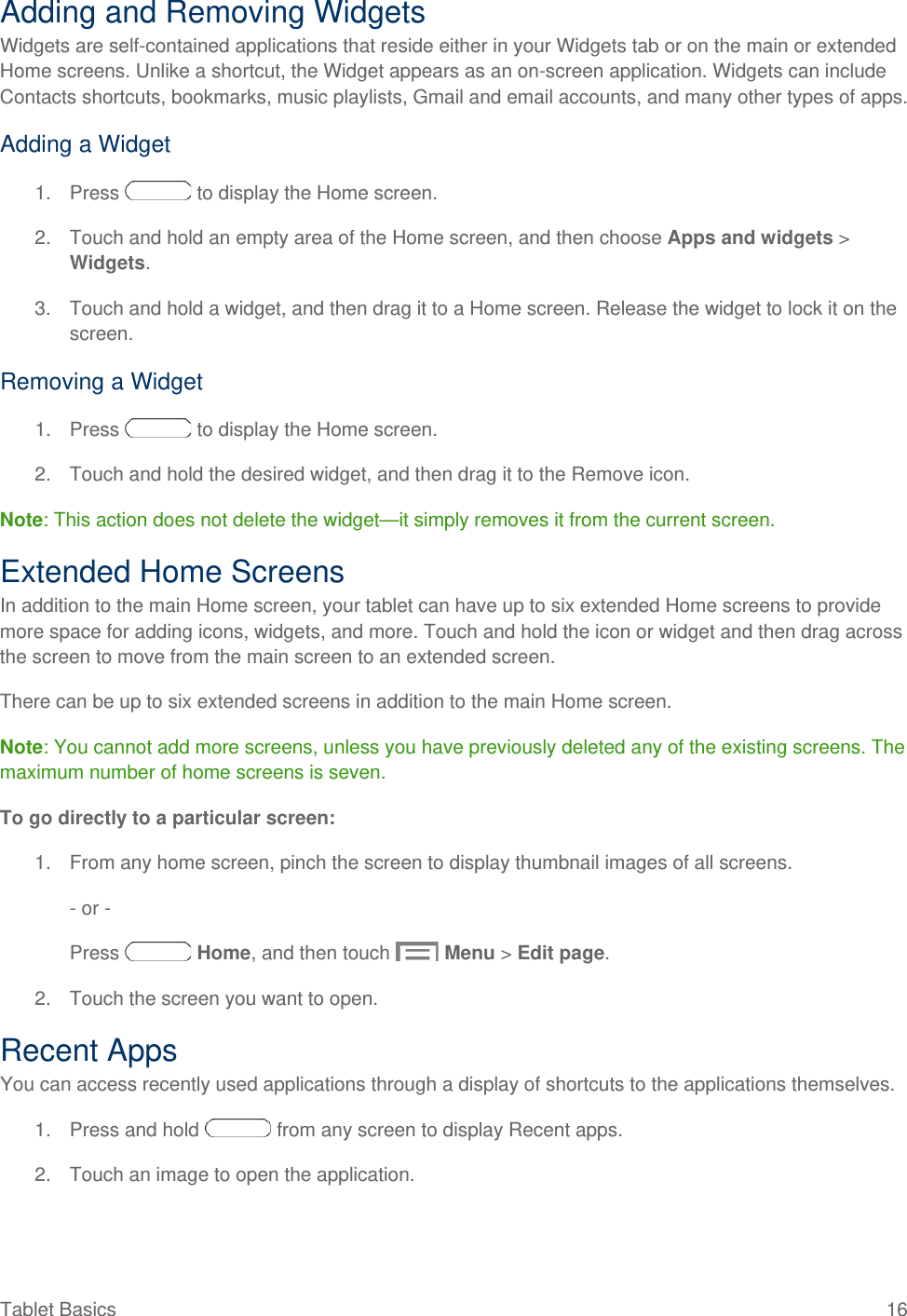 Adding and Removing Widgets Widgets are self-contained applications that reside either in your Widgets tab or on the main or extended Home screens. Unlike a shortcut, the Widget appears as an on-screen application. Widgets can include Contacts shortcuts, bookmarks, music playlists, Gmail and email accounts, and many other types of apps. Adding a Widget 1. Press   to display the Home screen. 2. Touch and hold an empty area of the Home screen, and then choose Apps and widgets &gt; Widgets. 3. Touch and hold a widget, and then drag it to a Home screen. Release the widget to lock it on the screen. Removing a Widget 1. Press   to display the Home screen. 2. Touch and hold the desired widget, and then drag it to the Remove icon. Note: This action does not delete the widget—it simply removes it from the current screen. Extended Home Screens In addition to the main Home screen, your tablet can have up to six extended Home screens to provide more space for adding icons, widgets, and more. Touch and hold the icon or widget and then drag across the screen to move from the main screen to an extended screen. There can be up to six extended screens in addition to the main Home screen. Note: You cannot add more screens, unless you have previously deleted any of the existing screens. The maximum number of home screens is seven. To go directly to a particular screen: 1. From any home screen, pinch the screen to display thumbnail images of all screens. - or - Press   Home, and then touch   Menu &gt; Edit page. 2. Touch the screen you want to open. Recent Apps You can access recently used applications through a display of shortcuts to the applications themselves.  1. Press and hold   from any screen to display Recent apps. 2. Touch an image to open the application. Tablet Basics 16   