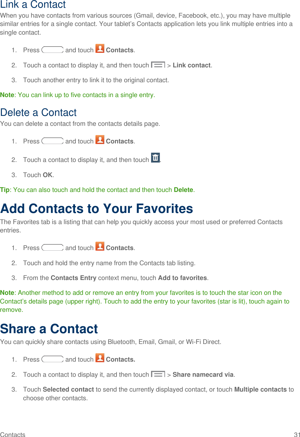 Link a Contact When you have contacts from various sources (Gmail, device, Facebook, etc.), you may have multiple similar entries for a single contact. Your tablet’s Contacts application lets you link multiple entries into a single contact. 1. Press   and touch   Contacts. 2. Touch a contact to display it, and then touch  &gt; Link contact. 3. Touch another entry to link it to the original contact. Note: You can link up to five contacts in a single entry. Delete a Contact You can delete a contact from the contacts details page. 1. Press   and touch   Contacts. 2. Touch a contact to display it, and then touch  . 3. Touch OK. Tip: You can also touch and hold the contact and then touch Delete. Add Contacts to Your Favorites The Favorites tab is a listing that can help you quickly access your most used or preferred Contacts entries. 1. Press   and touch   Contacts. 2. Touch and hold the entry name from the Contacts tab listing. 3. From the Contacts Entry context menu, touch Add to favorites.  Note: Another method to add or remove an entry from your favorites is to touch the star icon on the Contact’s details page (upper right). Touch to add the entry to your favorites (star is lit), touch again to remove. Share a Contact You can quickly share contacts using Bluetooth, Email, Gmail, or Wi-Fi Direct. 1. Press   and touch   Contacts. 2. Touch a contact to display it, and then touch  &gt; Share namecard via. 3. Touch Selected contact to send the currently displayed contact, or touch Multiple contacts to choose other contacts. Contacts 31   