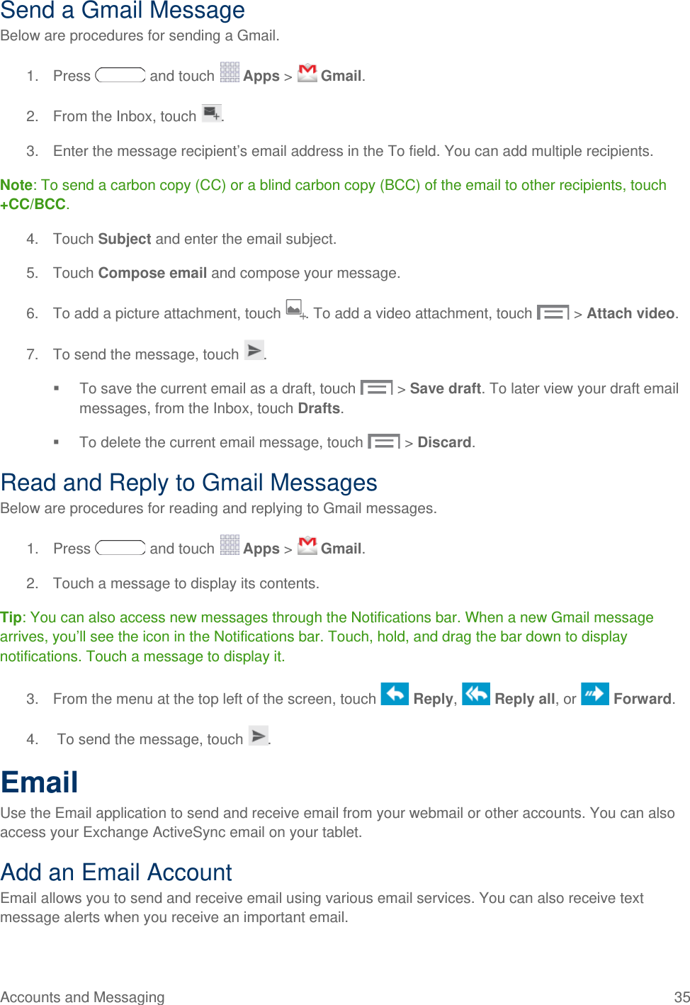 Send a Gmail Message Below are procedures for sending a Gmail. 1. Press   and touch   Apps &gt;   Gmail. 2. From the Inbox, touch  . 3. Enter the message recipient’s email address in the To field. You can add multiple recipients. Note: To send a carbon copy (CC) or a blind carbon copy (BCC) of the email to other recipients, touch +CC/BCC. 4. Touch Subject and enter the email subject. 5. Touch Compose email and compose your message.  6. To add a picture attachment, touch . To add a video attachment, touch   &gt; Attach video. 7. To send the message, touch  .  To save the current email as a draft, touch  &gt; Save draft. To later view your draft email messages, from the Inbox, touch Drafts.  To delete the current email message, touch  &gt; Discard. Read and Reply to Gmail Messages Below are procedures for reading and replying to Gmail messages. 1. Press   and touch   Apps &gt;   Gmail. 2. Touch a message to display its contents. Tip: You can also access new messages through the Notifications bar. When a new Gmail message arrives, you’ll see the icon in the Notifications bar. Touch, hold, and drag the bar down to display notifications. Touch a message to display it.  3. From the menu at the top left of the screen, touch   Reply,   Reply all, or   Forward. 4.   To send the message, touch  . Email Use the Email application to send and receive email from your webmail or other accounts. You can also access your Exchange ActiveSync email on your tablet. Add an Email Account Email allows you to send and receive email using various email services. You can also receive text message alerts when you receive an important email. Accounts and Messaging 35   