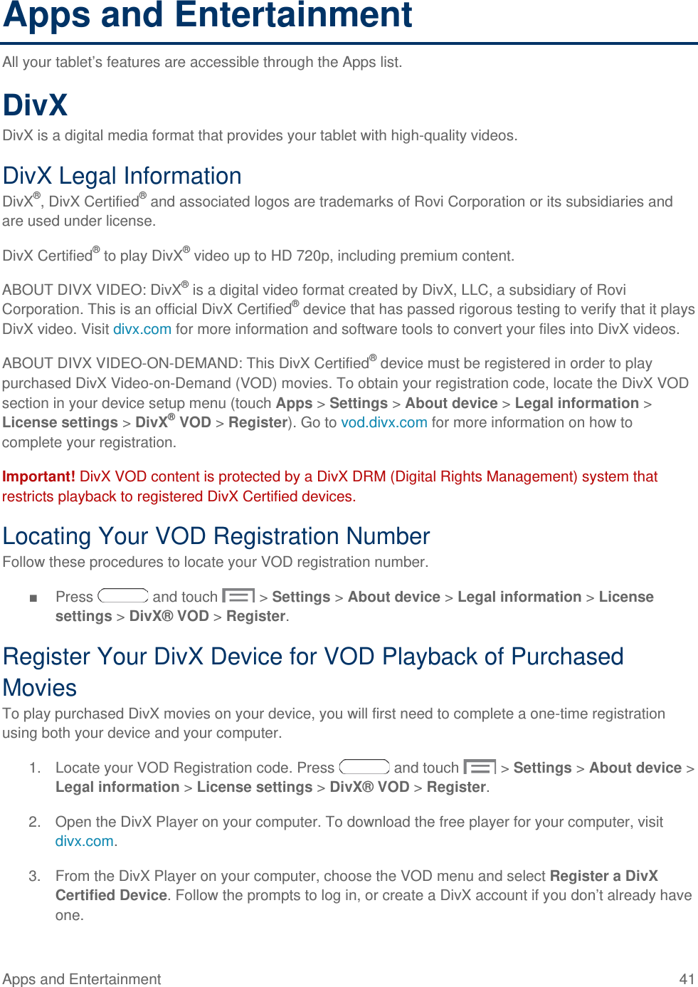 Apps and Entertainment All your tablet’s features are accessible through the Apps list. DivX DivX is a digital media format that provides your tablet with high-quality videos. DivX Legal Information DivX®, DivX Certified® and associated logos are trademarks of Rovi Corporation or its subsidiaries and are used under license. DivX Certified® to play DivX® video up to HD 720p, including premium content.  ABOUT DIVX VIDEO: DivX® is a digital video format created by DivX, LLC, a subsidiary of Rovi Corporation. This is an official DivX Certified® device that has passed rigorous testing to verify that it plays DivX video. Visit divx.com for more information and software tools to convert your files into DivX videos. ABOUT DIVX VIDEO-ON-DEMAND: This DivX Certified® device must be registered in order to play purchased DivX Video-on-Demand (VOD) movies. To obtain your registration code, locate the DivX VOD section in your device setup menu (touch Apps &gt; Settings &gt; About device &gt; Legal information &gt; License settings &gt; DivX® VOD &gt; Register). Go to vod.divx.com for more information on how to complete your registration.  Important! DivX VOD content is protected by a DivX DRM (Digital Rights Management) system that restricts playback to registered DivX Certified devices. Locating Your VOD Registration Number Follow these procedures to locate your VOD registration number. ■ Press   and touch   &gt; Settings &gt; About device &gt; Legal information &gt; License settings &gt; DivX® VOD &gt; Register. Register Your DivX Device for VOD Playback of Purchased Movies To play purchased DivX movies on your device, you will first need to complete a one-time registration using both your device and your computer.  1. Locate your VOD Registration code. Press   and touch   &gt; Settings &gt; About device &gt; Legal information &gt; License settings &gt; DivX® VOD &gt; Register. 2. Open the DivX Player on your computer. To download the free player for your computer, visit divx.com. 3. From the DivX Player on your computer, choose the VOD menu and select Register a DivX Certified Device. Follow the prompts to log in, or create a DivX account if you don’t already have one. Apps and Entertainment 41   