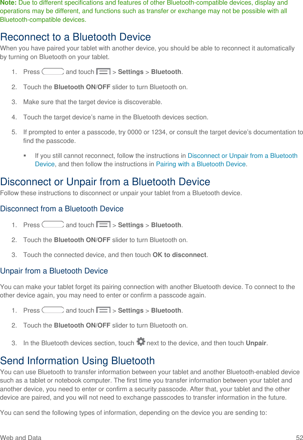 Note: Due to different specifications and features of other Bluetooth-compatible devices, display and operations may be different, and functions such as transfer or exchange may not be possible with all Bluetooth-compatible devices. Reconnect to a Bluetooth Device When you have paired your tablet with another device, you should be able to reconnect it automatically by turning on Bluetooth on your tablet. 1. Press   and touch   &gt; Settings &gt; Bluetooth. 2. Touch the Bluetooth ON/OFF slider to turn Bluetooth on. 3. Make sure that the target device is discoverable. 4. Touch the target device’s name in the Bluetooth devices section. 5. If prompted to enter a passcode, try 0000 or 1234, or consult the target device’s documentation to find the passcode.  If you still cannot reconnect, follow the instructions in Disconnect or Unpair from a Bluetooth Device, and then follow the instructions in Pairing with a Bluetooth Device. Disconnect or Unpair from a Bluetooth Device Follow these instructions to disconnect or unpair your tablet from a Bluetooth device. Disconnect from a Bluetooth Device 1. Press   and touch   &gt; Settings &gt; Bluetooth. 2. Touch the Bluetooth ON/OFF slider to turn Bluetooth on. 3. Touch the connected device, and then touch OK to disconnect. Unpair from a Bluetooth Device You can make your tablet forget its pairing connection with another Bluetooth device. To connect to the other device again, you may need to enter or confirm a passcode again. 1. Press   and touch   &gt; Settings &gt; Bluetooth. 2. Touch the Bluetooth ON/OFF slider to turn Bluetooth on. 3. In the Bluetooth devices section, touch   next to the device, and then touch Unpair. Send Information Using Bluetooth You can use Bluetooth to transfer information between your tablet and another Bluetooth-enabled device such as a tablet or notebook computer. The first time you transfer information between your tablet and another device, you need to enter or confirm a security passcode. After that, your tablet and the other device are paired, and you will not need to exchange passcodes to transfer information in the future. You can send the following types of information, depending on the device you are sending to: Web and Data 52   
