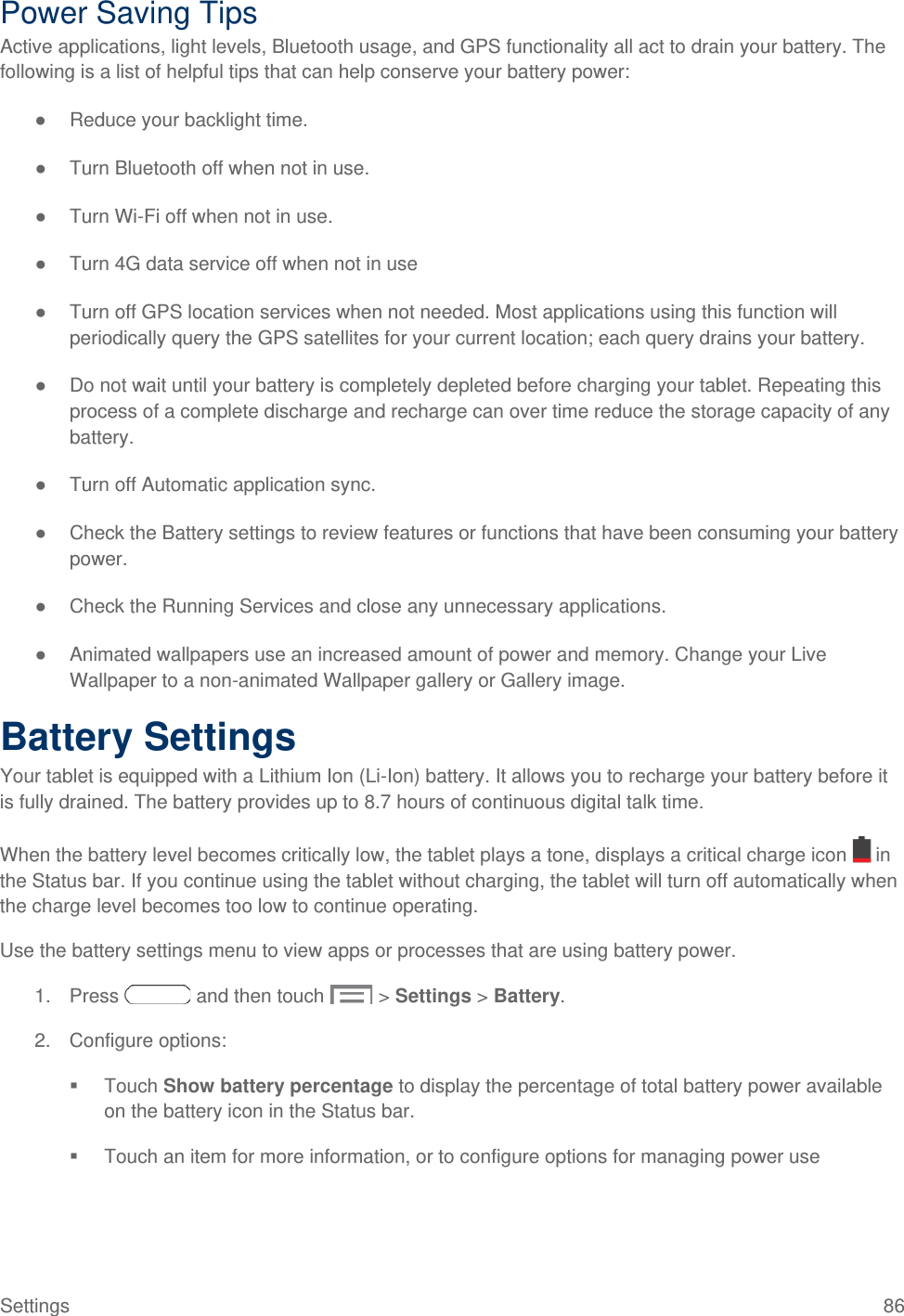  Power Saving Tips Active applications, light levels, Bluetooth usage, and GPS functionality all act to drain your battery. The following is a list of helpful tips that can help conserve your battery power: ● Reduce your backlight time.  ● Turn Bluetooth off when not in use. ● Turn Wi-Fi off when not in use.  ● Turn 4G data service off when not in use ● Turn off GPS location services when not needed. Most applications using this function will periodically query the GPS satellites for your current location; each query drains your battery. ● Do not wait until your battery is completely depleted before charging your tablet. Repeating this process of a complete discharge and recharge can over time reduce the storage capacity of any battery.  ● Turn off Automatic application sync. ● Check the Battery settings to review features or functions that have been consuming your battery power.  ● Check the Running Services and close any unnecessary applications. ● Animated wallpapers use an increased amount of power and memory. Change your Live Wallpaper to a non-animated Wallpaper gallery or Gallery image.  Battery Settings Your tablet is equipped with a Lithium Ion (Li-Ion) battery. It allows you to recharge your battery before it is fully drained. The battery provides up to 8.7 hours of continuous digital talk time. When the battery level becomes critically low, the tablet plays a tone, displays a critical charge icon   in the Status bar. If you continue using the tablet without charging, the tablet will turn off automatically when the charge level becomes too low to continue operating. Use the battery settings menu to view apps or processes that are using battery power. 1. Press   and then touch   &gt; Settings &gt; Battery. 2. Configure options:  Touch Show battery percentage to display the percentage of total battery power available on the battery icon in the Status bar.  Touch an item for more information, or to configure options for managing power use Settings 86 