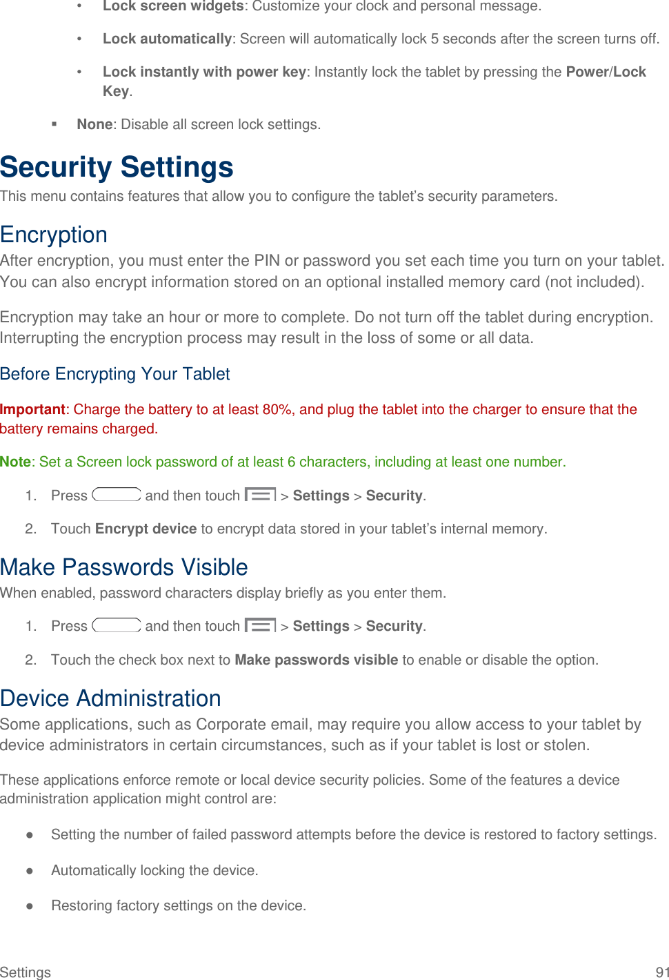  •  Lock screen widgets: Customize your clock and personal message. •  Lock automatically: Screen will automatically lock 5 seconds after the screen turns off. •  Lock instantly with power key: Instantly lock the tablet by pressing the Power/Lock Key.  None: Disable all screen lock settings. Security Settings This menu contains features that allow you to configure the tablet’s security parameters. Encryption After encryption, you must enter the PIN or password you set each time you turn on your tablet. You can also encrypt information stored on an optional installed memory card (not included).  Encryption may take an hour or more to complete. Do not turn off the tablet during encryption. Interrupting the encryption process may result in the loss of some or all data. Before Encrypting Your Tablet Important: Charge the battery to at least 80%, and plug the tablet into the charger to ensure that the battery remains charged. Note: Set a Screen lock password of at least 6 characters, including at least one number. 1. Press   and then touch   &gt; Settings &gt; Security. 2. Touch Encrypt device to encrypt data stored in your tablet’s internal memory. Make Passwords Visible When enabled, password characters display briefly as you enter them. 1. Press   and then touch   &gt; Settings &gt; Security. 2. Touch the check box next to Make passwords visible to enable or disable the option. Device Administration Some applications, such as Corporate email, may require you allow access to your tablet by device administrators in certain circumstances, such as if your tablet is lost or stolen.  These applications enforce remote or local device security policies. Some of the features a device administration application might control are: ● Setting the number of failed password attempts before the device is restored to factory settings. ● Automatically locking the device. ● Restoring factory settings on the device. Settings 91 
