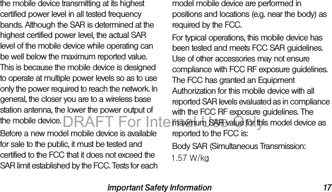 Important Safety Information 17the mobile device transmitting at its highest certified power level in all tested frequency bands. Although the SAR is determined at the highest certified power level, the actual SAR level of the mobile device while operating can be well below the maximum reported value. This is because the mobile device is designed to operate at multiple power levels so as to use only the power required to reach the network. In general, the closer you are to a wireless base station antenna, the lower the power output of the mobile device.Before a new model mobile device is available for sale to the public, it must be tested and certified to the FCC that it does not exceed the SAR limit established by the FCC. Tests for each model mobile device are performed in positions and locations (e.g. near the body) as required by the FCC.For typical operations, this mobile device has been tested and meets FCC SAR guidelines. Use of other accessories may not ensure compliance with FCC RF exposure guidelines. The FCC has granted an Equipment Authorization for this mobile device with all reported SAR levels evaluated as in compliance with the FCC RF exposure guidelines. The maximum SAR value for this model device as reported to the FCC is:Body SAR (Simultaneous Transmission:1.50 W/kgSprint_LT02_IIB_.book Page 17 Tuesday, January 14, 2014 5:25 PMDRAFT For Internal Use Only