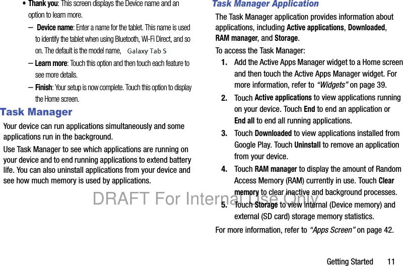 Getting Started       11• Thank you: This screen displays the Device name and an option to learn more.– Device name: Enter a name for the tablet. This name is used to identify the tablet when using Bluetooth, Wi-Fi Direct, and so on. The default is the model name, SM-P600.–Learn more: Touch this option and then touch each feature to see more details.–Finish: Your setup is now complete. Touch this option to display the Home screen.Task ManagerYour device can run applications simultaneously and some applications run in the background.Use Task Manager to see which applications are running on your device and to end running applications to extend battery life. You can also uninstall applications from your device and see how much memory is used by applications.Task Manager ApplicationThe Task Manager application provides information about applications, including Active applications, Downloaded, RAM manager, and Storage.To access the Task Manager:1. Add the Active Apps Manager widget to a Home screen and then touch the Active Apps Manager widget. For more information, refer to “Widgets” on page 39.2. Touch Active applications to view applications running on your device. Touch End to end an application or End all to end all running applications.3. Touch Downloaded to view applications installed from Google Play. Touch Uninstall to remove an application from your device.4. Touch RAM manager to display the amount of Random Access Memory (RAM) currently in use. Touch Clear memory to clear inactive and background processes.5. Touch Storage to view internal (Device memory) and external (SD card) storage memory statistics.For more information, refer to “Apps Screen” on page 42.DRAFT For Internal Use Only