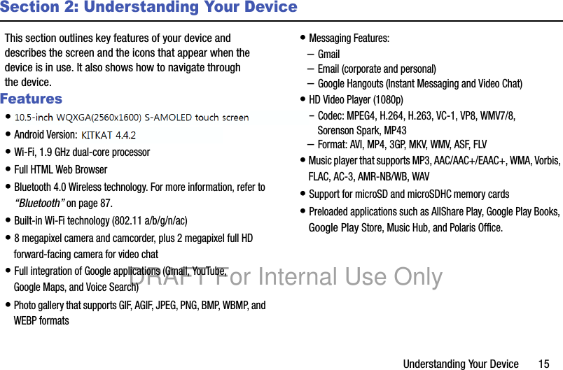 Understanding Your Device       15Section 2: Understanding Your DeviceThis section outlines key features of your device and describes the screen and the icons that appear when the device is in use. It also shows how to navigate through the device.Features• 10.1-inch WQXGA (2560x1600) TFT (PLS) LCD touch screen• Android Version: Jelly Bean 4.3• Wi-Fi, 1.9 GHz dual-core processor• Full HTML Web Browser• Bluetooth 4.0 Wireless technology. For more information, refer to “Bluetooth” on page 87.• Built-in Wi-Fi technology (802.11 a/b/g/n/ac)• 8 megapixel camera and camcorder, plus 2 megapixel full HD forward-facing camera for video chat• Full integration of Google applications (Gmail, YouTube, Google Maps, and Voice Search)• Photo gallery that supports GIF, AGIF, JPEG, PNG, BMP, WBMP, and WEBP formats• Messaging Features:–Gmail–Email (corporate and personal)–Google Hangouts (Instant Messaging and Video Chat)• HD Video Player (1080p)–Codec: MPEG4, H.264, H.263, VC-1, VP8, WMV7/8, Sorenson Spark, MP43–Format: AVI, MP4, 3GP, MKV, WMV, ASF, FLV• Music player that supports MP3, AAC/AAC+/EAAC+, WMA, Vorbis, FLAC, AC-3, AMR-NB/WB, WAV• Support for microSD and microSDHC memory cards• Preloaded applications such as AllShare Play, Google Play Books, Google Play Store, Music Hub, and Polaris Office. DRAFT For Internal Use Only