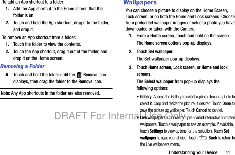 Understanding Your Device       41To add an App shortcut to a folder:1. Add the App shortcut to the Home screen that the folder is on.2. Touch and hold the App shortcut, drag it to the folder, and drop it.To remove an App shortcut from a folder:1. Touch the folder to view the contents.2. Touch the App shortcut, drag it out of the folder, and drop it on the Home screen.Removing a Folder  Touch and hold the folder until the   Remove icon displays, then drag the folder to the Remove icon.Note: Any App shortcuts in the folder are also removed.WallpapersYou can choose a picture to display on the Home Screen, Lock screen, or on both the Home and Lock screens. Choose from preloaded wallpaper images or select a photo you have downloaded or taken with the Camera.1. From a Home screen, touch and hold on the screen.The Home screen options pop-up displays.2. Touch Set wallpaper.The Set wallpaper pop-up displays.3. Touch Home screen, Lock screen, or Home and lock screens.The Select wallpaper from pop-up displays the following options:•Gallery: Access the Gallery to select a photo. Touch a photo to select it. Crop and resize the picture, if desired. Touch Done to save the picture as wallpaper. Touch Cancel to cancel.• Live wallpapers: Choose from pre-loaded interactive animated wallpapers. Touch a wallpaper to see an example. If available, touch Settings to view options for the selection. Touch Set wallpaper to save your choice. Touch  Back to return to the Live wallpapers menu.DRAFT For Internal Use Only