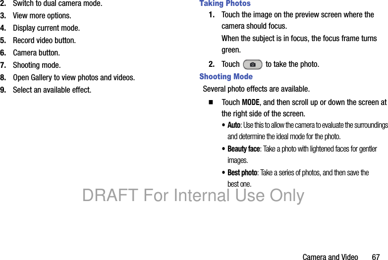 Camera and Video       672. Switch to dual camera mode.3. View more options.4. Display current mode.5. Record video button.6. Camera button.7. Shooting mode.8. Open Gallery to view photos and videos.9. Select an available effect.Taking Photos1. Touch the image on the preview screen where the camera should focus.When the subject is in focus, the focus frame turns green.2. Touch   to take the photo.Shooting ModeSeveral photo effects are available.  Touch MODE, and then scroll up or down the screen at the right side of the screen.•Auto: Use this to allow the camera to evaluate the surroundings and determine the ideal mode for the photo.• Beauty face: Take a photo with lightened faces for gentler images.•Best photo: Take a series of photos, and then save the best one.DRAFT For Internal Use Only
