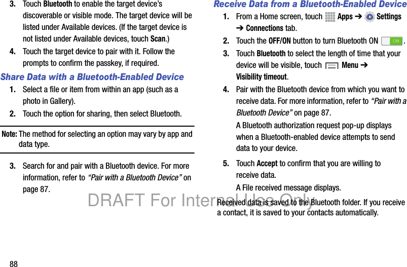 883. Touch Bluetooth to enable the target device’s discoverable or visible mode. The target device will be listed under Available devices. (If the target device is not listed under Available devices, touch Scan.)4. Touch the target device to pair with it. Follow the prompts to confirm the passkey, if required.Share Data with a Bluetooth-Enabled Device1. Select a file or item from within an app (such as a photo in Gallery).2. Touch the option for sharing, then select Bluetooth.Note: The method for selecting an option may vary by app and data type.3. Search for and pair with a Bluetooth device. For more information, refer to “Pair with a Bluetooth Device” on page 87.Receive Data from a Bluetooth-Enabled Device1. From a Home screen, touch   Apps ➔Settings ➔ Connections tab.2. Touch the OFF/ON button to turn Bluetooth ON .3. Touch Bluetooth to select the length of time that your device will be visible, touch Menu ➔ Visibility timeout.4. Pair with the Bluetooth device from which you want to receive data. For more information, refer to “Pair with a Bluetooth Device” on page 87.A Bluetooth authorization request pop-up displays when a Bluetooth-enabled device attempts to send data to your device.5. Touch Accept to confirm that you are willing to receive data.A File received message displays.Received data is saved to the Bluetooth folder. If you receive a contact, it is saved to your contacts automatically.DRAFT For Internal Use Only