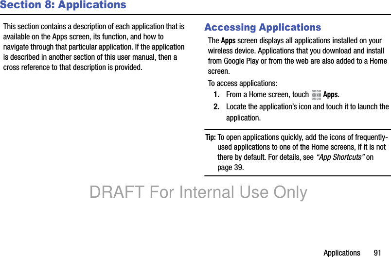 Applications       91Section 8: ApplicationsThis section contains a description of each application that is available on the Apps screen, its function, and how to navigate through that particular application. If the application is described in another section of this user manual, then a cross reference to that description is provided.Accessing ApplicationsThe Apps screen displays all applications installed on your wireless device. Applications that you download and install from Google Play or from the web are also added to a Home screen.To access applications:1. From a Home screen, touch   Apps.2. Locate the application’s icon and touch it to launch the application.Tip: To open applications quickly, add the icons of frequently-used applications to one of the Home screens, if it is not there by default. For details, see “App Shortcuts” on page 39.DRAFT For Internal Use Only