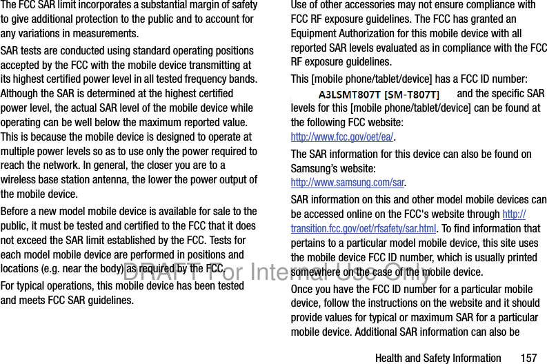 Health and Safety Information       157The FCC SAR limit incorporates a substantial margin of safety to give additional protection to the public and to account for any variations in measurements.SAR tests are conducted using standard operating positions accepted by the FCC with the mobile device transmitting at its highest certified power level in all tested frequency bands. Although the SAR is determined at the highest certified power level, the actual SAR level of the mobile device while operating can be well below the maximum reported value. This is because the mobile device is designed to operate at multiple power levels so as to use only the power required to reach the network. In general, the closer you are to a wireless base station antenna, the lower the power output of the mobile device.Before a new model mobile device is available for sale to the public, it must be tested and certified to the FCC that it does not exceed the SAR limit established by the FCC. Tests for each model mobile device are performed in positions and locations (e.g. near the body) as required by the FCC.For typical operations, this mobile device has been tested and meets FCC SAR guidelines.Use of other accessories may not ensure compliance with FCC RF exposure guidelines. The FCC has granted an Equipment Authorization for this mobile device with all reported SAR levels evaluated as in compliance with the FCC RF exposure guidelines. This [mobile phone/tablet/device] has a FCC ID number: A3LXXXXXX [Model Number: XXX-XXX] and the specific SAR levels for this [mobile phone/tablet/device] can be found at the following FCC website:http://www.fcc.gov/oet/ea/.The SAR information for this device can also be found on Samsung’s website: http://www.samsung.com/sar.SAR information on this and other model mobile devices can be accessed online on the FCC&apos;s website through http://transition.fcc.gov/oet/rfsafety/sar.html. To find information that pertains to a particular model mobile device, this site uses the mobile device FCC ID number, which is usually printed somewhere on the case of the mobile device. Once you have the FCC ID number for a particular mobile device, follow the instructions on the website and it should provide values for typical or maximum SAR for a particular mobile device. Additional SAR information can also be DRAFT For Internal Use Only