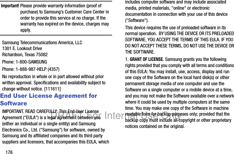 176Important! Please provide warranty information (proof of purchase) to Samsung’s Customer Care Center in order to provide this service at no charge. If the warranty has expired on the device, charges may apply.Samsung Telecommunications America, LLC1301 E. Lookout DriveRichardson, Texas 75082Phone: 1-800-SAMSUNGPhone: 1-888-987-HELP (4357)No reproduction in whole or in part allowed without prior written approval. Specifications and availability subject to change without notice. [111611]End User License Agreement for SoftwareIMPORTANT. READ CAREFULLY: This End User License Agreement (&quot;EULA&quot;) is a legal agreement between you (either an individual or a single entity) and Samsung Electronics Co., Ltd. (&quot;Samsung&quot;) for software, owned by Samsung and its affiliated companies and its third party suppliers and licensors, that accompanies this EULA, which includes computer software and may include associated media, printed materials, &quot;online&quot; or electronic documentation in connection with your use of this device (&quot;Software&quot;). This device requires the use of preloaded software in its normal operation.  BY USING THE DEVICE OR ITS PRELOADED SOFTWARE, YOU ACCEPT THE TERMS OF THIS EULA. IF YOU DO NOT ACCEPT THESE TERMS, DO NOT USE THE DEVICE OR THE SOFTWARE. 1. GRANT OF LICENSE. Samsung grants you the following rights provided that you comply with all terms and conditions of this EULA: You may install, use, access, display and run one copy of the Software on the local hard disk(s) or other permanent storage media of one computer and use the Software on a single computer or a mobile device at a time, and you may not make the Software available over a network where it could be used by multiple computers at the same time. You may make one copy of the Software in machine readable form for backup purposes only; provided that the backup copy must include all copyright or other proprietary notices contained on the original.DRAFT For Internal Use Only