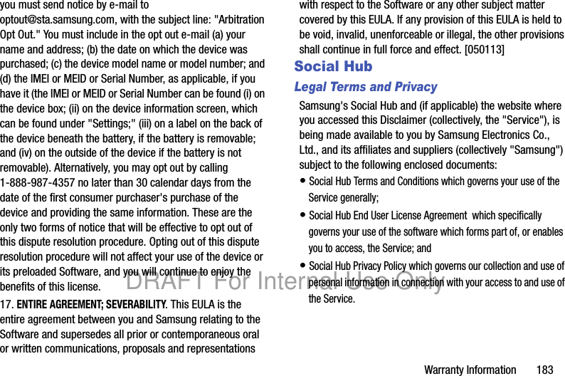 Warranty Information       183you must send notice by e-mail to optout@sta.samsung.com, with the subject line: &quot;Arbitration Opt Out.&quot; You must include in the opt out e-mail (a) your name and address; (b) the date on which the device was purchased; (c) the device model name or model number; and (d) the IMEI or MEID or Serial Number, as applicable, if you have it (the IMEI or MEID or Serial Number can be found (i) on the device box; (ii) on the device information screen, which can be found under &quot;Settings;&quot; (iii) on a label on the back of the device beneath the battery, if the battery is removable; and (iv) on the outside of the device if the battery is not removable). Alternatively, you may opt out by calling 1-888-987-4357 no later than 30 calendar days from the date of the first consumer purchaser&apos;s purchase of the device and providing the same information. These are the only two forms of notice that will be effective to opt out of this dispute resolution procedure. Opting out of this dispute resolution procedure will not affect your use of the device or its preloaded Software, and you will continue to enjoy the benefits of this license.17. ENTIRE AGREEMENT; SEVERABILITY. This EULA is the entire agreement between you and Samsung relating to the Software and supersedes all prior or contemporaneous oral or written communications, proposals and representations with respect to the Software or any other subject matter covered by this EULA. If any provision of this EULA is held to be void, invalid, unenforceable or illegal, the other provisions shall continue in full force and effect. [050113]Social HubLegal Terms and PrivacySamsung&apos;s Social Hub and (if applicable) the website where you accessed this Disclaimer (collectively, the &quot;Service&quot;), is being made available to you by Samsung Electronics Co., Ltd., and its affiliates and suppliers (collectively &quot;Samsung&quot;) subject to the following enclosed documents:• Social Hub Terms and Conditions which governs your use of the Service generally;• Social Hub End User License Agreement  which specifically governs your use of the software which forms part of, or enables you to access, the Service; and• Social Hub Privacy Policy which governs our collection and use of personal information in connection with your access to and use of the Service.DRAFT For Internal Use Only