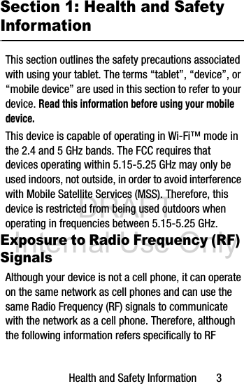 DRAFT Internal Use OnlyHealth and Safety Information       3Section 1: Health and Safety InformationThis section outlines the safety precautions associated with using your tablet. The terms “tablet”, “device”, or “mobile device” are used in this section to refer to your device. Read this information before using your mobile device.This device is capable of operating in Wi-Fi™ mode in the 2.4 and 5 GHz bands. The FCC requires that devices operating within 5.15-5.25 GHz may only be used indoors, not outside, in order to avoid interference with Mobile Satellite Services (MSS). Therefore, this device is restricted from being used outdoors when operating in frequencies between 5.15-5.25 GHz.Exposure to Radio Frequency (RF) SignalsAlthough your device is not a cell phone, it can operate on the same network as cell phones and can use the same Radio Frequency (RF) signals to communicate with the network as a cell phone. Therefore, although the following information refers specifically to RF 