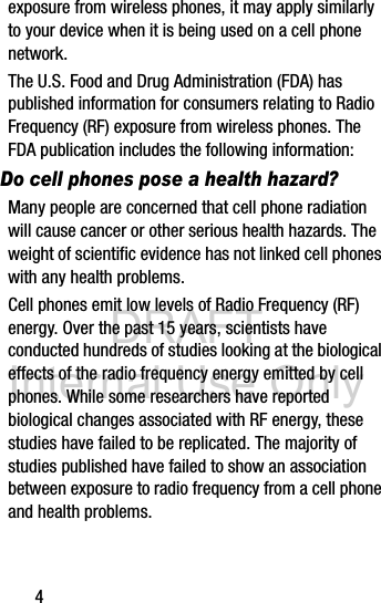 DRAFT Internal Use Only4exposure from wireless phones, it may apply similarly to your device when it is being used on a cell phone network.The U.S. Food and Drug Administration (FDA) has published information for consumers relating to Radio Frequency (RF) exposure from wireless phones. The FDA publication includes the following information:Do cell phones pose a health hazard?Many people are concerned that cell phone radiation will cause cancer or other serious health hazards. The weight of scientific evidence has not linked cell phones with any health problems.Cell phones emit low levels of Radio Frequency (RF) energy. Over the past 15 years, scientists have conducted hundreds of studies looking at the biological effects of the radio frequency energy emitted by cell phones. While some researchers have reported biological changes associated with RF energy, these studies have failed to be replicated. The majority of studies published have failed to show an association between exposure to radio frequency from a cell phone and health problems.