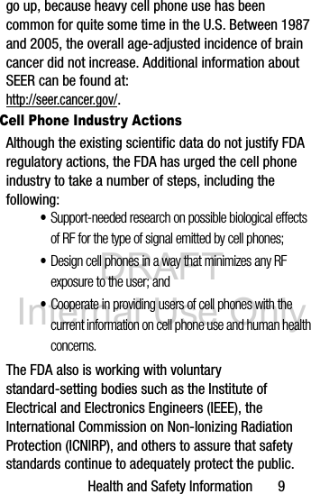 DRAFT Internal Use OnlyHealth and Safety Information       9go up, because heavy cell phone use has been common for quite some time in the U.S. Between 1987 and 2005, the overall age-adjusted incidence of brain cancer did not increase. Additional information about SEER can be found at: http://seer.cancer.gov/.Cell Phone Industry ActionsAlthough the existing scientific data do not justify FDA regulatory actions, the FDA has urged the cell phone industry to take a number of steps, including the following:•Support-needed research on possible biological effects of RF for the type of signal emitted by cell phones;•Design cell phones in a way that minimizes any RF exposure to the user; and•Cooperate in providing users of cell phones with the current information on cell phone use and human health concerns.The FDA also is working with voluntary standard-setting bodies such as the Institute of Electrical and Electronics Engineers (IEEE), the International Commission on Non-Ionizing Radiation Protection (ICNIRP), and others to assure that safety standards continue to adequately protect the public.