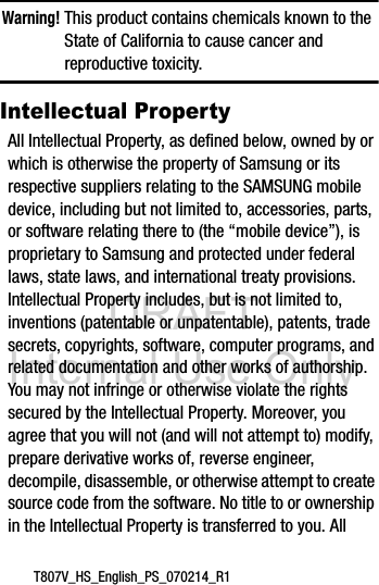 DRAFT Internal Use OnlyT807V_HS_English_PS_070214_R1Warning! This product contains chemicals known to the State of California to cause cancer and reproductive toxicity.Intellectual PropertyAll Intellectual Property, as defined below, owned by or which is otherwise the property of Samsung or its respective suppliers relating to the SAMSUNG mobile device, including but not limited to, accessories, parts, or software relating there to (the “mobile device”), is proprietary to Samsung and protected under federal laws, state laws, and international treaty provisions. Intellectual Property includes, but is not limited to, inventions (patentable or unpatentable), patents, trade secrets, copyrights, software, computer programs, and related documentation and other works of authorship. You may not infringe or otherwise violate the rights secured by the Intellectual Property. Moreover, you agree that you will not (and will not attempt to) modify, prepare derivative works of, reverse engineer, decompile, disassemble, or otherwise attempt to create source code from the software. No title to or ownership in the Intellectual Property is transferred to you. All 