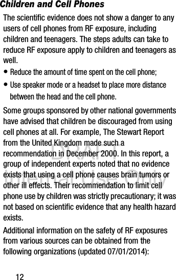 DRAFT Internal Use Only12Children and Cell PhonesThe scientific evidence does not show a danger to any users of cell phones from RF exposure, including children and teenagers. The steps adults can take to reduce RF exposure apply to children and teenagers as well.• Reduce the amount of time spent on the cell phone;• Use speaker mode or a headset to place more distance between the head and the cell phone.Some groups sponsored by other national governments have advised that children be discouraged from using cell phones at all. For example, The Stewart Report from the United Kingdom made such a recommendation in December 2000. In this report, a group of independent experts noted that no evidence exists that using a cell phone causes brain tumors or other ill effects. Their recommendation to limit cell phone use by children was strictly precautionary; it was not based on scientific evidence that any health hazard exists.Additional information on the safety of RF exposures from various sources can be obtained from the following organizations (updated 07/01/2014):