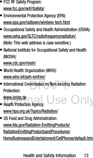 DRAFT Internal Use OnlyHealth and Safety Information       13• FCC RF Safety Program:www.fcc.gov/oet/rfsafety/• Environmental Protection Agency (EPA):www.epa.gov/radtown/wireless-tech.html• Occupational Safety and Health Administration (OSHA): www.osha.gov/SLTC/radiofrequencyradiation/ (Note: This web address is case sensitive.)• National Institute for Occupational Safety and Health (NIOSH):www.cdc.gov/niosh/• World Health Organization (WHO): www.who.int/peh-emf/en/• International Commission on Non-Ionizing Radiation Protection:www.icnirp.de• Health Protection Agency: www.hpa.org.uk/Topics/Radiation/• US Food and Drug Administration: www.fda.gov/Radiation-EmittingProducts/RadiationEmittingProductsandProcedures/HomeBusinessandEntertainment/CellPhones/default.htm