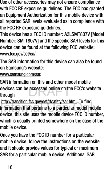 DRAFT Internal Use Only16Use of other accessories may not ensure compliance with FCC RF exposure guidelines. The FCC has granted an Equipment Authorization for this mobile device with all reported SAR levels evaluated as in compliance with the FCC RF exposure guidelines. This device has a FCC ID number: A3LSMT807V [Model Number: SM-T807V] and the specific SAR levels for this device can be found at the following FCC website:www.fcc.gov/oet/ea/.The SAR information for this device can also be found on Samsung’s website: www.samsung.com/sar. SAR information on this and other model mobile devices can be accessed online on the FCC&apos;s website through http://transition.fcc.gov/oet/rfsafety/sar.html. To find information that pertains to a particular model mobile device, this site uses the mobile device FCC ID number, which is usually printed somewhere on the case of the mobile device. Once you have the FCC ID number for a particular mobile device, follow the instructions on the website and it should provide values for typical or maximum SAR for a particular mobile device. Additional SAR 