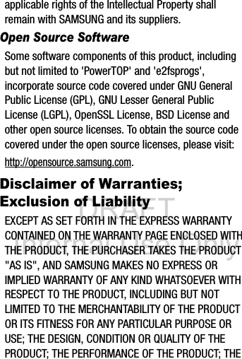 DRAFT Internal Use Onlyapplicable rights of the Intellectual Property shall remain with SAMSUNG and its suppliers.Open Source SoftwareSome software components of this product, including but not limited to &apos;PowerTOP&apos; and &apos;e2fsprogs&apos;, incorporate source code covered under GNU General Public License (GPL), GNU Lesser General Public License (LGPL), OpenSSL License, BSD License and other open source licenses. To obtain the source code covered under the open source licenses, please visit:http://opensource.samsung.com.Disclaimer of Warranties; Exclusion of LiabilityEXCEPT AS SET FORTH IN THE EXPRESS WARRANTY CONTAINED ON THE WARRANTY PAGE ENCLOSED WITH THE PRODUCT, THE PURCHASER TAKES THE PRODUCT &quot;AS IS&quot;, AND SAMSUNG MAKES NO EXPRESS OR IMPLIED WARRANTY OF ANY KIND WHATSOEVER WITH RESPECT TO THE PRODUCT, INCLUDING BUT NOT LIMITED TO THE MERCHANTABILITY OF THE PRODUCT OR ITS FITNESS FOR ANY PARTICULAR PURPOSE OR USE; THE DESIGN, CONDITION OR QUALITY OF THE PRODUCT; THE PERFORMANCE OF THE PRODUCT; THE 