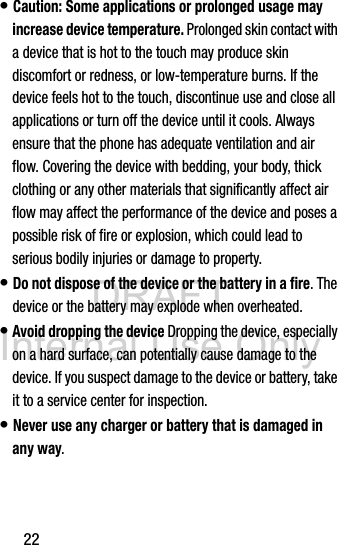 DRAFT Internal Use Only22• Caution: Some applications or prolonged usage may increase device temperature. Prolonged skin contact with a device that is hot to the touch may produce skin discomfort or redness, or low-temperature burns. If the device feels hot to the touch, discontinue use and close all applications or turn off the device until it cools. Always ensure that the phone has adequate ventilation and air flow. Covering the device with bedding, your body, thick clothing or any other materials that significantly affect air flow may affect the performance of the device and poses a possible risk of fire or explosion, which could lead to serious bodily injuries or damage to property.• Do not dispose of the device or the battery in a fire. The device or the battery may explode when overheated.• Avoid dropping the device Dropping the device, especially on a hard surface, can potentially cause damage to the device. If you suspect damage to the device or battery, take it to a service center for inspection.• Never use any charger or battery that is damaged in any way.