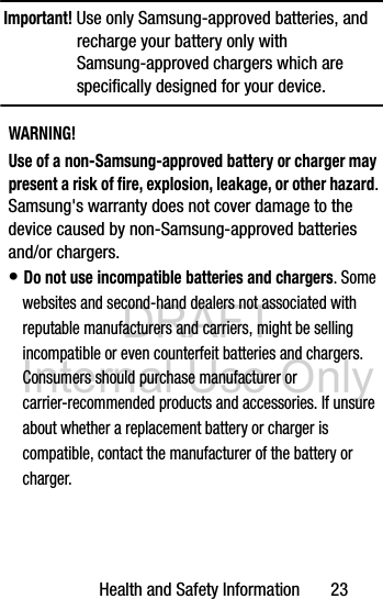 DRAFT Internal Use OnlyHealth and Safety Information       23Important! Use only Samsung-approved batteries, and recharge your battery only with Samsung-approved chargers which are specifically designed for your device.WARNING!Use of a non-Samsung-approved battery or charger may present a risk of fire, explosion, leakage, or other hazard. Samsung&apos;s warranty does not cover damage to the device caused by non-Samsung-approved batteries and/or chargers.• Do not use incompatible batteries and chargers. Some websites and second-hand dealers not associated with reputable manufacturers and carriers, might be selling incompatible or even counterfeit batteries and chargers. Consumers should purchase manufacturer or carrier-recommended products and accessories. If unsure about whether a replacement battery or charger is compatible, contact the manufacturer of the battery or charger.