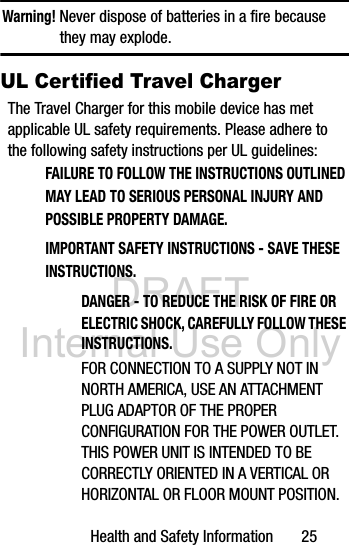 DRAFT Internal Use OnlyHealth and Safety Information       25Warning! Never dispose of batteries in a fire because they may explode.UL Certified Travel ChargerThe Travel Charger for this mobile device has met applicable UL safety requirements. Please adhere to the following safety instructions per UL guidelines:FAILURE TO FOLLOW THE INSTRUCTIONS OUTLINED MAY LEAD TO SERIOUS PERSONAL INJURY AND POSSIBLE PROPERTY DAMAGE.IMPORTANT SAFETY INSTRUCTIONS - SAVE THESE INSTRUCTIONS.DANGER - TO REDUCE THE RISK OF FIRE OR ELECTRIC SHOCK, CAREFULLY FOLLOW THESE INSTRUCTIONS.FOR CONNECTION TO A SUPPLY NOT IN NORTH AMERICA, USE AN ATTACHMENT PLUG ADAPTOR OF THE PROPER CONFIGURATION FOR THE POWER OUTLET.THIS POWER UNIT IS INTENDED TO BE CORRECTLY ORIENTED IN A VERTICAL OR HORIZONTAL OR FLOOR MOUNT POSITION.