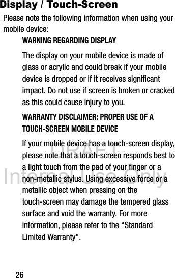 DRAFT Internal Use Only26Display / Touch-ScreenPlease note the following information when using your mobile device:WARNING REGARDING DISPLAYThe display on your mobile device is made of glass or acrylic and could break if your mobile device is dropped or if it receives significant impact. Do not use if screen is broken or cracked as this could cause injury to you.WARRANTY DISCLAIMER: PROPER USE OF A TOUCH-SCREEN MOBILE DEVICEIf your mobile device has a touch-screen display, please note that a touch-screen responds best to a light touch from the pad of your finger or a non-metallic stylus. Using excessive force or a metallic object when pressing on the touch-screen may damage the tempered glass surface and void the warranty. For more information, please refer to the “Standard Limited Warranty”.