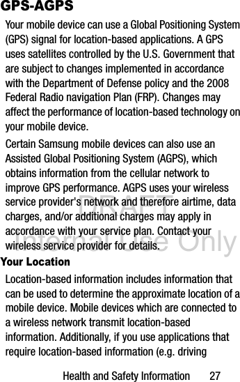 DRAFT Internal Use OnlyHealth and Safety Information       27GPS-AGPSYour mobile device can use a Global Positioning System (GPS) signal for location-based applications. A GPS uses satellites controlled by the U.S. Government that are subject to changes implemented in accordance with the Department of Defense policy and the 2008 Federal Radio navigation Plan (FRP). Changes may affect the performance of location-based technology on your mobile device.Certain Samsung mobile devices can also use an Assisted Global Positioning System (AGPS), which obtains information from the cellular network to improve GPS performance. AGPS uses your wireless service provider&apos;s network and therefore airtime, data charges, and/or additional charges may apply in accordance with your service plan. Contact your wireless service provider for details.Your LocationLocation-based information includes information that can be used to determine the approximate location of a mobile device. Mobile devices which are connected to a wireless network transmit location-based information. Additionally, if you use applications that require location-based information (e.g. driving 