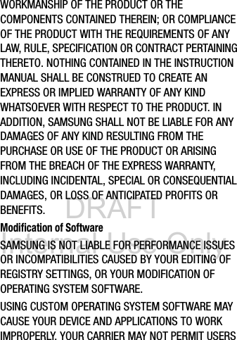DRAFT Internal Use OnlyWORKMANSHIP OF THE PRODUCT OR THE COMPONENTS CONTAINED THEREIN; OR COMPLIANCE OF THE PRODUCT WITH THE REQUIREMENTS OF ANY LAW, RULE, SPECIFICATION OR CONTRACT PERTAINING THERETO. NOTHING CONTAINED IN THE INSTRUCTION MANUAL SHALL BE CONSTRUED TO CREATE AN EXPRESS OR IMPLIED WARRANTY OF ANY KIND WHATSOEVER WITH RESPECT TO THE PRODUCT. IN ADDITION, SAMSUNG SHALL NOT BE LIABLE FOR ANY DAMAGES OF ANY KIND RESULTING FROM THE PURCHASE OR USE OF THE PRODUCT OR ARISING FROM THE BREACH OF THE EXPRESS WARRANTY, INCLUDING INCIDENTAL, SPECIAL OR CONSEQUENTIAL DAMAGES, OR LOSS OF ANTICIPATED PROFITS OR BENEFITS.Modification of SoftwareSAMSUNG IS NOT LIABLE FOR PERFORMANCE ISSUES OR INCOMPATIBILITIES CAUSED BY YOUR EDITING OF REGISTRY SETTINGS, OR YOUR MODIFICATION OF OPERATING SYSTEM SOFTWARE. USING CUSTOM OPERATING SYSTEM SOFTWARE MAY CAUSE YOUR DEVICE AND APPLICATIONS TO WORK IMPROPERLY. YOUR CARRIER MAY NOT PERMIT USERS 